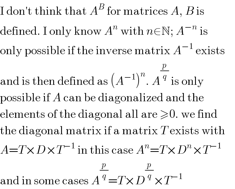 I don′t think that A^B  for matrices A, B is  defined. I only know A^n  with n∈N; A^(−n)  is  only possible if the inverse matrix A^(−1)  exists  and is then defined as (A^(−1) )^n . A^(p/q)  is only  possible if A can be diagonalized and the  elements of the diagonal all are ≥0. we find  the diagonal matrix if a matrix T exists with  A=T×D×T^(−1)  in this case A^n =T×D^n ×T^(−1)   and in some cases A^(p/q) =T×D^(p/q) ×T^(−1)   