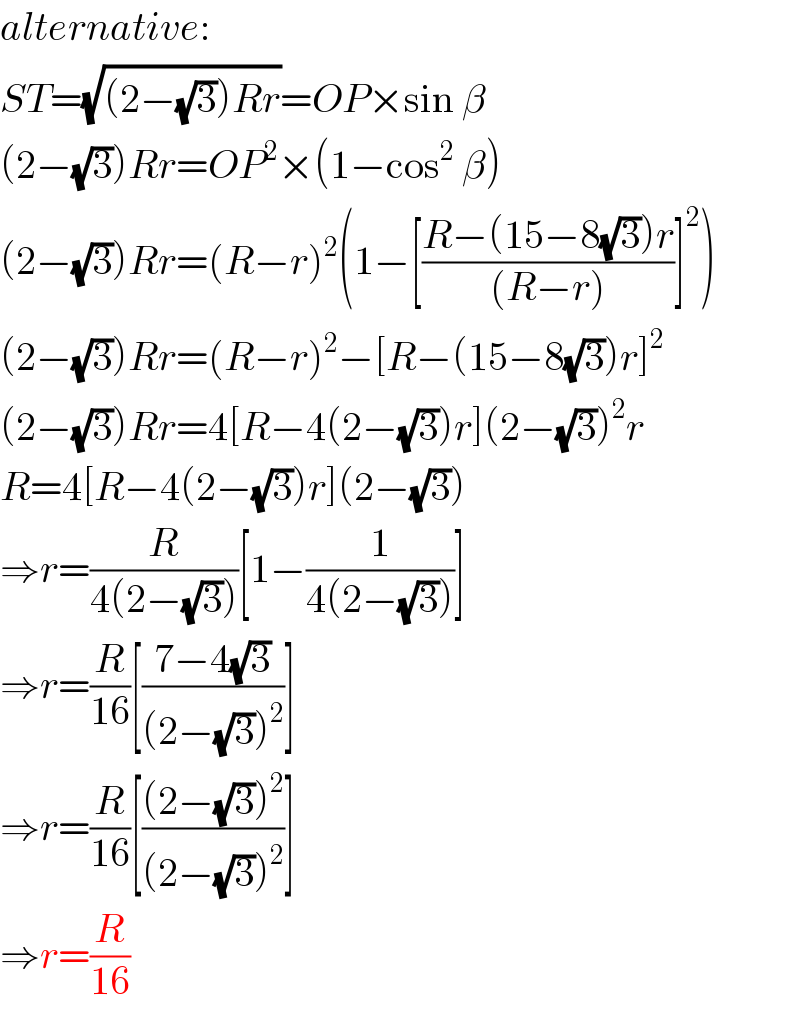 alternative:  ST=(√((2−(√3))Rr))=OP×sin β  (2−(√3))Rr=OP^2 ×(1−cos^2  β)  (2−(√3))Rr=(R−r)^2 (1−[((R−(15−8(√3))r)/((R−r)))]^2 )  (2−(√3))Rr=(R−r)^2 −[R−(15−8(√3))r]^2   (2−(√3))Rr=4[R−4(2−(√3))r](2−(√3))^2 r  R=4[R−4(2−(√3))r](2−(√3))  ⇒r=(R/(4(2−(√3))))[1−(1/(4(2−(√3))))]  ⇒r=(R/(16))[((7−4(√3))/((2−(√3))^2 ))]  ⇒r=(R/(16))[(((2−(√3))^2 )/((2−(√3))^2 ))]  ⇒r=(R/(16))  