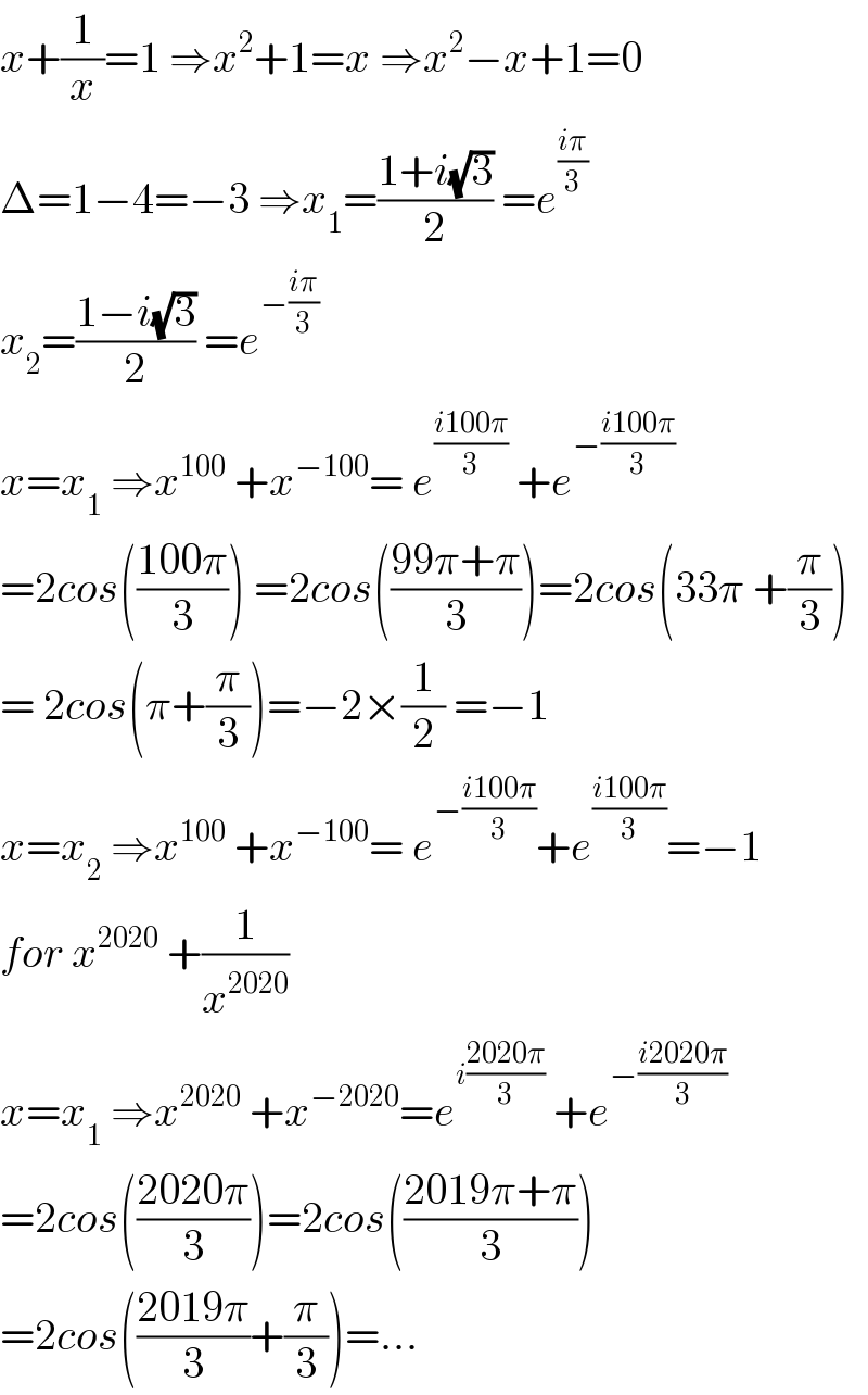 x+(1/x)=1 ⇒x^2 +1=x ⇒x^2 −x+1=0  Δ=1−4=−3 ⇒x_1 =((1+i(√3))/2) =e^((iπ)/3)   x_2 =((1−i(√3))/2) =e^(−((iπ)/3))    x=x_1  ⇒x^(100)  +x^(−100) = e^((i100π)/3)  +e^(−((i100π)/3))   =2cos(((100π)/3)) =2cos(((99π+π)/3))=2cos(33π +(π/3))  = 2cos(π+(π/3))=−2×(1/2) =−1  x=x_2  ⇒x^(100)  +x^(−100) = e^(−((i100π)/3)) +e^((i100π)/3) =−1  for x^(2020)  +(1/x^(2020) )  x=x_1  ⇒x^(2020)  +x^(−2020) =e^(i((2020π)/3))  +e^(−((i2020π)/3))   =2cos(((2020π)/3))=2cos(((2019π+π)/3))  =2cos(((2019π)/3)+(π/3))=...  