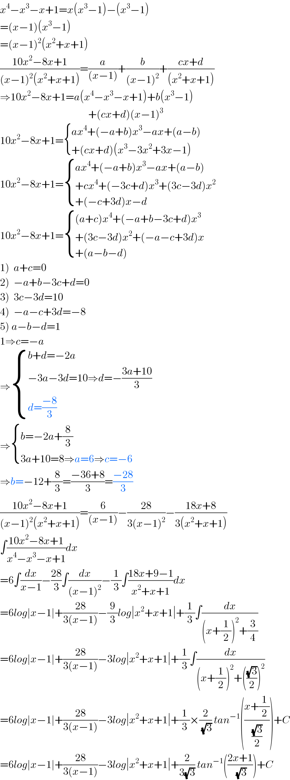 x^4 −x^3 −x+1=x(x^3 −1)−(x^3 −1)  =(x−1)(x^3 −1)  =(x−1)^2 (x^2 +x+1)  ((10x^2 −8x+1)/((x−1)^2 (x^2 +x+1)))=(a/((x−1)))+(b/((x−1)^2 ))+((cx+d)/((x^2 +x+1)))  ⇒10x^2 −8x+1=a(x^4 −x^3 −x+1)+b(x^3 −1)                                            +(cx+d)(x−1)^3   10x^2 −8x+1= { ((ax^4 +(−a+b)x^3 −ax+(a−b))),((+(cx+d)(x^3 −3x^2 +3x−1))) :}  10x^2 −8x+1= { ((ax^4 +(−a+b)x^3 −ax+(a−b))),((+cx^4 +(−3c+d)x^3 +(3c−3d)x^2 )),((+(−c+3d)x−d)) :}  10x^2 −8x+1= { (((a+c)x^4 +(−a+b−3c+d)x^3 )),((+(3c−3d)x^2 +(−a−c+3d)x)),((+(a−b−d))) :}  1)  a+c=0   2)  −a+b−3c+d=0  3)  3c−3d=10  4)  −a−c+3d=−8  5) a−b−d=1  1⇒c=−a  ⇒ { ((b+d=−2a)),((−3a−3d=10⇒d=−((3a+10)/3))),((d=((−8)/3))) :}  ⇒ { ((b=−2a+(8/3))),((3a+10=8⇒a=6⇒c=−6)) :}  ⇒b=−12+(8/3)=((−36+8)/3)=((−28)/3)  ((10x^2 −8x+1)/((x−1)^2 (x^2 +x+1)))=(6/((x−1)))−((28)/(3(x−1)^2 ))−((18x+8)/(3(x^2 +x+1)))  ∫((10x^2 −8x+1)/(x^4 −x^3 −x+1))dx  =6∫(dx/(x−1))−((28)/3)∫(dx/((x−1)^2 ))−(1/3)∫((18x+9−1)/(x^2 +x+1))dx  =6log∣x−1∣+((28)/(3(x−1)))−(9/3)log∣x^2 +x+1∣+(1/3)∫(dx/((x+(1/2))^2 +(3/4)))  =6log∣x−1∣+((28)/(3(x−1)))−3log∣x^2 +x+1∣+(1/3)∫(dx/((x+(1/2))^2 +(((√3)/2))^2 ))  =6log∣x−1∣+((28)/(3(x−1)))−3log∣x^2 +x+1∣+(1/3)×(2/(√3)) tan^(−1) (((x+(1/2))/((√3)/2)))+C  =6log∣x−1∣+((28)/(3(x−1)))−3log∣x^2 +x+1∣+(2/(3(√3))) tan^(−1) (((2x+1)/(√3)))+C  
