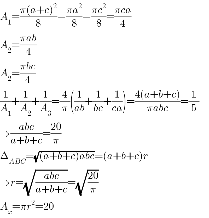 A_1 =((π(a+c)^2 )/8)−((πa^2 )/8)−((πc^2 )/8)=((πca)/4)  A_2 =((πab)/4)  A_2 =((πbc)/4)  (1/A_1 )+(1/A_2 )+(1/A_3 )=(4/π)((1/(ab))+(1/(bc))+(1/(ca)))=((4(a+b+c))/(πabc))=(1/5)  ⇒((abc)/(a+b+c))=((20)/π)  Δ_(ABC) =(√((a+b+c)abc))=(a+b+c)r  ⇒r=(√((abc)/(a+b+c)))=(√((20)/π))  A_x =πr^2 =20  