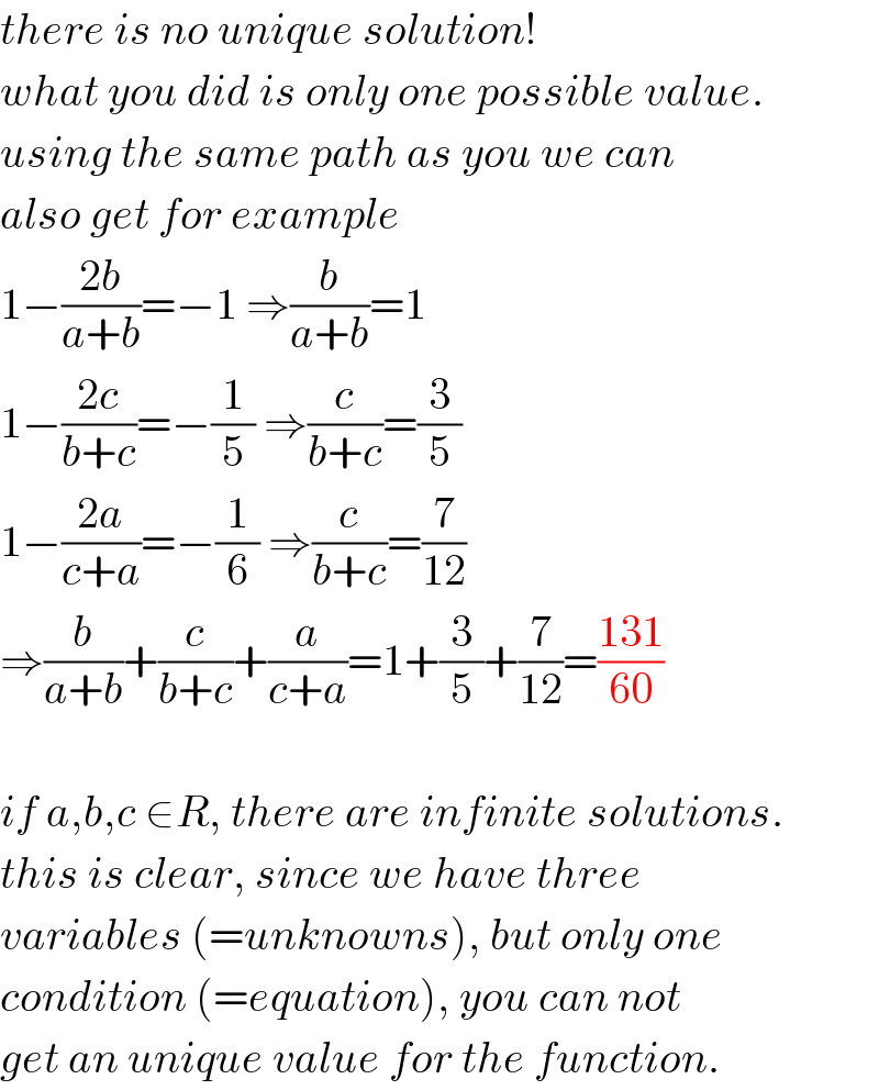 there is no unique solution!  what you did is only one possible value.  using the same path as you we can  also get for example  1−((2b)/(a+b))=−1 ⇒(b/(a+b))=1  1−((2c)/(b+c))=−(1/5) ⇒(c/(b+c))=(3/5)  1−((2a)/(c+a))=−(1/6) ⇒(c/(b+c))=(7/(12))  ⇒(b/(a+b))+(c/(b+c))+(a/(c+a))=1+(3/5)+(7/(12))=((131)/(60))    if a,b,c ∈R, there are infinite solutions.  this is clear, since we have three  variables (=unknowns), but only one  condition (=equation), you can not  get an unique value for the function.  