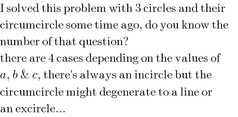 I solved this problem with 3 circles and their  circumcircle some time ago, do you know the  number of that question?  there are 4 cases depending on the values of  a, b & c, there′s always an incircle but the  circumcircle might degenerate to a line or  an excircle...  