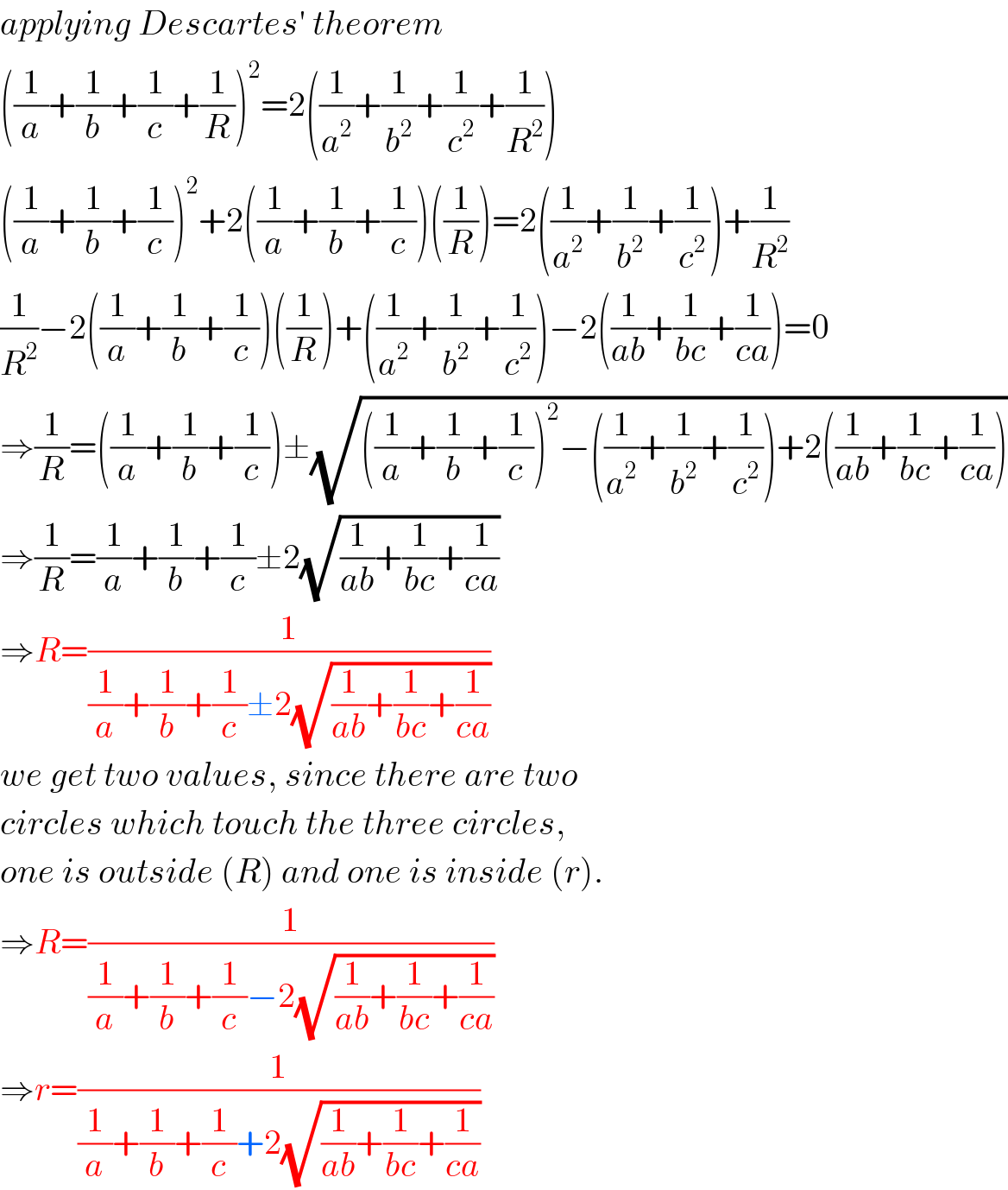 applying Descartes′ theorem  ((1/a)+(1/b)+(1/c)+(1/R))^2 =2((1/a^2 )+(1/b^2 )+(1/c^2 )+(1/R^2 ))  ((1/a)+(1/b)+(1/c))^2 +2((1/a)+(1/b)+(1/c))((1/R))=2((1/a^2 )+(1/b^2 )+(1/c^2 ))+(1/R^2 )  (1/R^2 )−2((1/a)+(1/b)+(1/c))((1/R))+((1/a^2 )+(1/b^2 )+(1/c^2 ))−2((1/(ab))+(1/(bc))+(1/(ca)))=0  ⇒(1/R)=((1/a)+(1/b)+(1/c))±(√(((1/a)+(1/b)+(1/c))^2 −((1/a^2 )+(1/b^2 )+(1/c^2 ))+2((1/(ab))+(1/(bc))+(1/(ca)))))  ⇒(1/R)=(1/a)+(1/b)+(1/c)±2(√((1/(ab))+(1/(bc))+(1/(ca))))  ⇒R=(1/((1/a)+(1/b)+(1/c)±2(√((1/(ab))+(1/(bc))+(1/(ca))))))  we get two values, since there are two  circles which touch the three circles,  one is outside (R) and one is inside (r).  ⇒R=(1/((1/a)+(1/b)+(1/c)−2(√((1/(ab))+(1/(bc))+(1/(ca))))))  ⇒r=(1/((1/a)+(1/b)+(1/c)+2(√((1/(ab))+(1/(bc))+(1/(ca))))))  