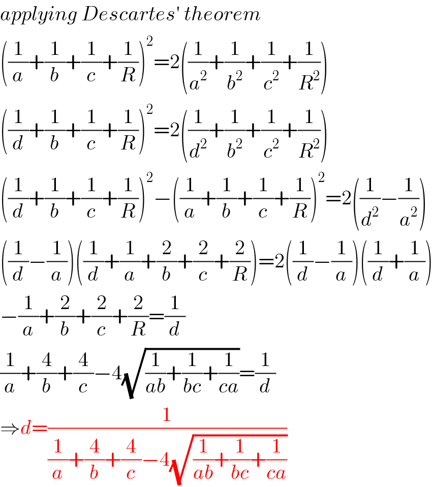 applying Descartes′ theorem  ((1/a)+(1/b)+(1/c)+(1/R))^2 =2((1/a^2 )+(1/b^2 )+(1/c^2 )+(1/R^2 ))  ((1/d)+(1/b)+(1/c)+(1/R))^2 =2((1/d^2 )+(1/b^2 )+(1/c^2 )+(1/R^2 ))  ((1/d)+(1/b)+(1/c)+(1/R))^2 −((1/a)+(1/b)+(1/c)+(1/R))^2 =2((1/d^2 )−(1/a^2 ))  ((1/d)−(1/a))((1/d)+(1/a)+(2/b)+(2/c)+(2/R))=2((1/d)−(1/a))((1/d)+(1/a))  −(1/a)+(2/b)+(2/c)+(2/R)=(1/d)  (1/a)+(4/b)+(4/c)−4(√((1/(ab))+(1/(bc))+(1/(ca))))=(1/d)  ⇒d=(1/((1/a)+(4/b)+(4/c)−4(√((1/(ab))+(1/(bc))+(1/(ca))))))  