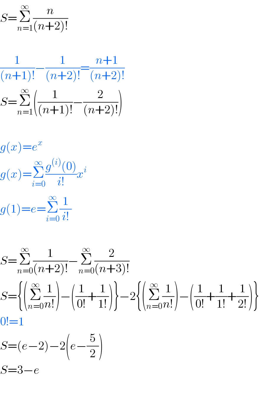S=Σ_(n=1) ^∞ (n/((n+2)!))    (1/((n+1)!))−(1/((n+2)!))=((n+1)/((n+2)!))  S=Σ_(n=1) ^∞ ((1/((n+1)!))−(2/((n+2)!)))    g(x)=e^x   g(x)=Σ_(i=0) ^∞ ((g^((i)) (0))/(i!))x^i   g(1)=e=Σ_(i=0) ^∞ (1/(i!))    S=Σ_(n=0) ^∞ (1/((n+2)!))−Σ_(n=0) ^∞ (2/((n+3)!))  S={(Σ_(n=0) ^∞ (1/(n!)))−((1/(0!))+(1/(1!)))}−2{(Σ_(n=0) ^∞ (1/(n!)))−((1/(0!))+(1/(1!))+(1/(2!)))}  0!=1  S=(e−2)−2(e−(5/2))  S=3−e    