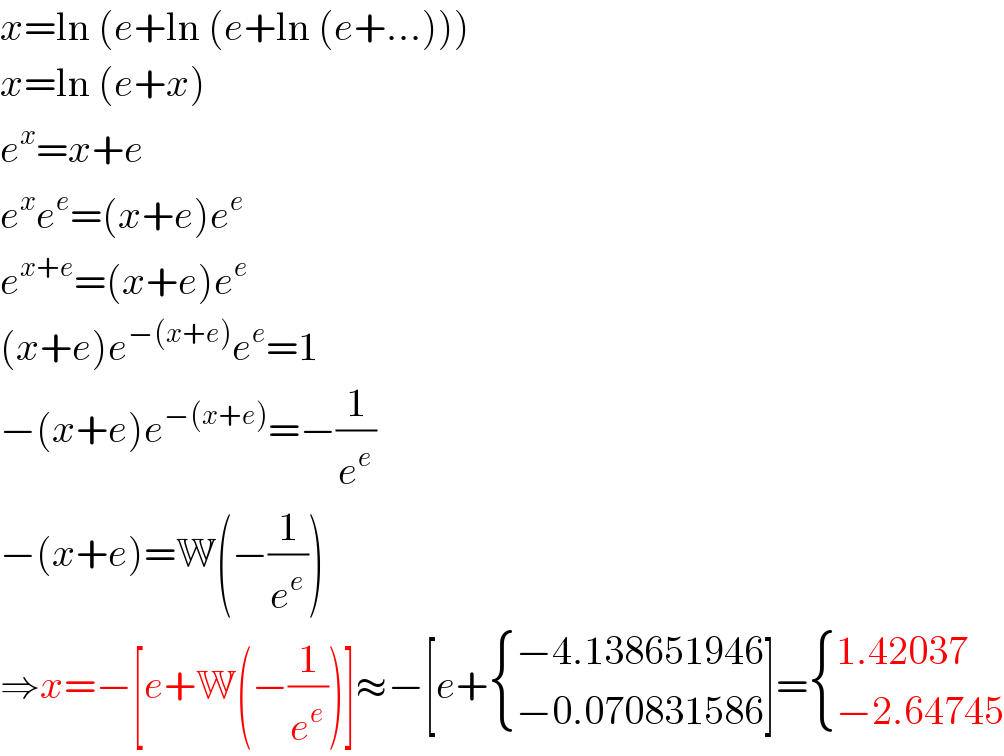 x=ln (e+ln (e+ln (e+...)))  x=ln (e+x)  e^x =x+e  e^x e^e =(x+e)e^e   e^(x+e) =(x+e)e^e   (x+e)e^(−(x+e)) e^e =1  −(x+e)e^(−(x+e)) =−(1/e^e )  −(x+e)=W(−(1/e^e ))  ⇒x=−[e+W(−(1/e^e ))]≈−[e+ { ((−4.138651946)),((−0.070831586)) :}]= { ((1.42037)),((−2.64745)) :}  