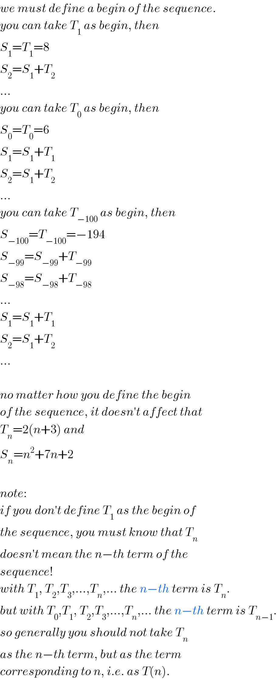 we must define a begin of the sequence.  you can take T_1  as begin, then  S_1 =T_1 =8  S_2 =S_1 +T_2   ...  you can take T_0  as begin, then  S_0 =T_0 =6  S_1 =S_1 +T_1   S_2 =S_1 +T_2   ...  you can take T_(−100)  as begin, then  S_(−100) =T_(−100) =−194  S_(−99) =S_(−99) +T_(−99)   S_(−98) =S_(−98) +T_(−98)   ...  S_1 =S_1 +T_1   S_2 =S_1 +T_2   ...    no matter how you define the begin  of the sequence, it doesn′t affect that  T_n =2(n+3) and  S_n =n^2 +7n+2    note:  if you don′t define T_1  as the begin of  the sequence, you must know that T_n   doesn′t mean the n−th term of the  sequence!  with T_1 , T_2 ,T_3 ,...,T_n ,... the n−th term is T_n .  but with T_0 ,T_1 , T_2 ,T_3 ,...,T_n ,... the n−th term is T_(n−1) .  so generally you should not take T_n   as the n−th term, but as the term  corresponding to n, i.e. as T(n).  