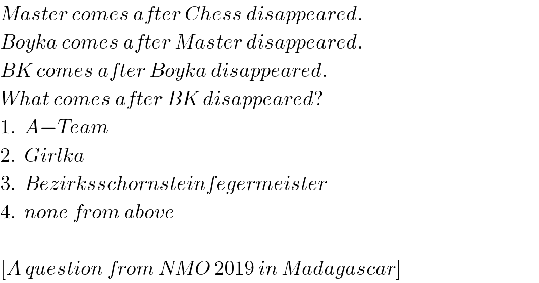 Master comes after Chess disappeared.  Boyka comes after Master disappeared.  BK comes after Boyka disappeared.  What comes after BK disappeared?  1.  A−Team  2.  Girlka  3.  Bezirksschornsteinfegermeister  4.  none from above    [A question from NMO 2019 in Madagascar]  