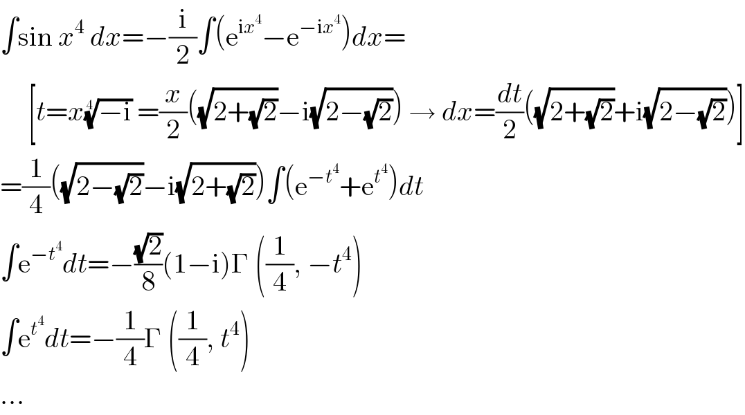 ∫sin x^4  dx=−(i/2)∫(e^(ix^4 ) −e^(−ix^4 ) )dx=       [t=x((−i))^(1/4)  =(x/2)((√(2+(√2)))−i(√(2−(√2)))) → dx=(dt/2)((√(2+(√2)))+i(√(2−(√2))))]  =(1/4)((√(2−(√2)))−i(√(2+(√2))))∫(e^(−t^4 ) +e^t^4  )dt  ∫e^(−t^4 ) dt=−((√2)/8)(1−i)Γ ((1/4), −t^4 )  ∫e^t^4  dt=−(1/4)Γ ((1/4), t^4 )  ...  