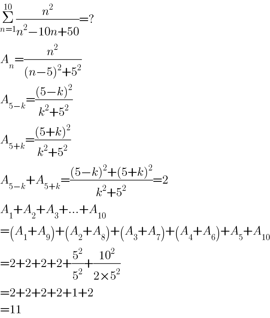 Σ_(n=1) ^(10) (n^2 /(n^2 −10n+50))=?  A_n =(n^2 /((n−5)^2 +5^2 ))  A_(5−k) =(((5−k)^2 )/(k^2 +5^2 ))  A_(5+k) =(((5+k)^2 )/(k^2 +5^2 ))  A_(5−k) +A_(5+k) =(((5−k)^2 +(5+k)^2 )/(k^2 +5^2 ))=2  A_1 +A_2 +A_3 +...+A_(10)   =(A_1 +A_9 )+(A_2 +A_8 )+(A_3 +A_7 )+(A_4 +A_6 )+A_5 +A_(10)   =2+2+2+2+(5^2 /5^2 )+((10^2 )/(2×5^2 ))  =2+2+2+2+1+2  =11  