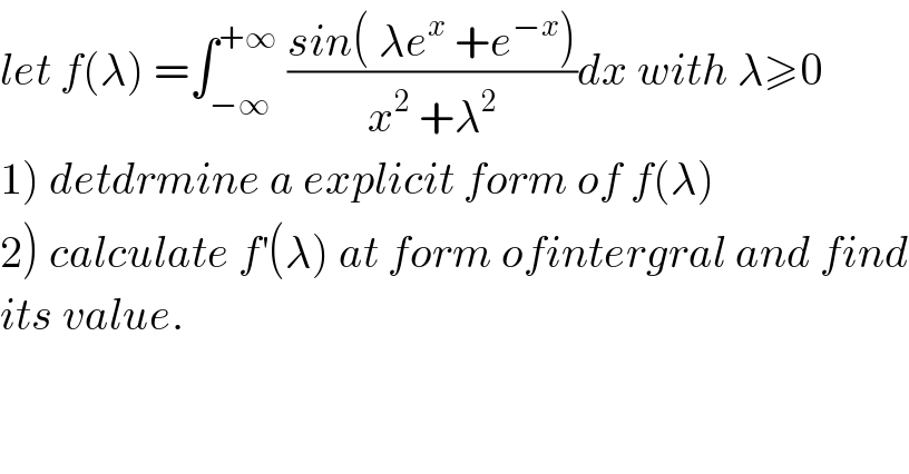 let f(λ) =∫_(−∞) ^(+∞)  ((sin( λe^x  +e^(−x) ))/(x^2  +λ^2 ))dx with λ≥0  1) detdrmine a explicit form of f(λ)  2) calculate f^′ (λ) at form ofintergral and find  its value.  