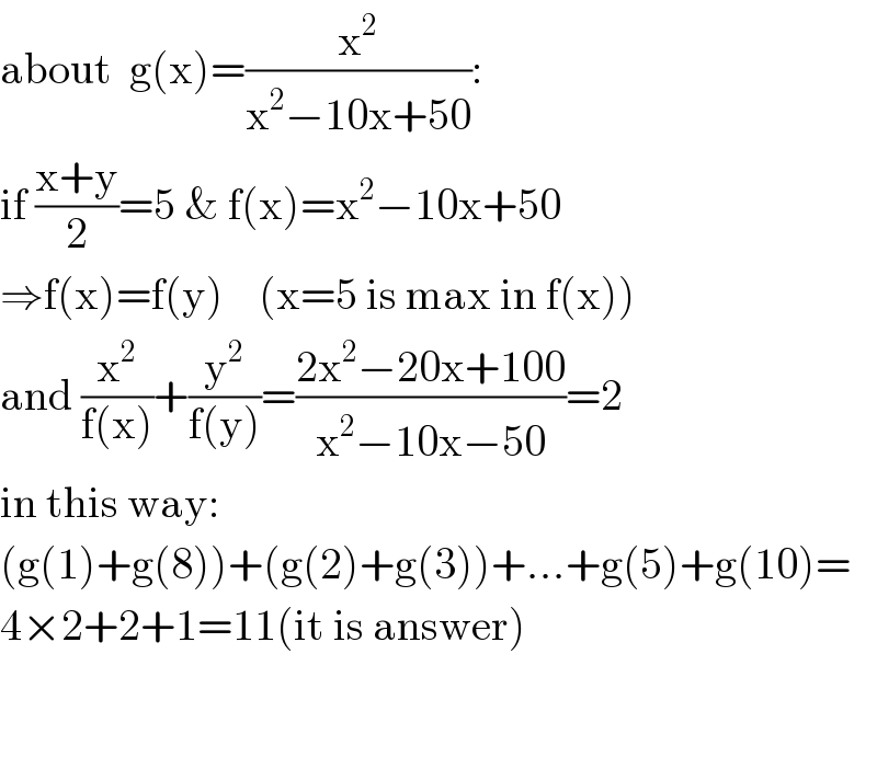 about  g(x)=(x^2 /(x^2 −10x+50)):  if ((x+y)/2)=5 & f(x)=x^2 −10x+50  ⇒f(x)=f(y)    (x=5 is max in f(x))  and (x^2 /(f(x)))+(y^2 /(f(y)))=((2x^2 −20x+100)/(x^2 −10x−50))=2  in this way:  (g(1)+g(8))+(g(2)+g(3))+...+g(5)+g(10)=  4×2+2+1=11(it is answer)      