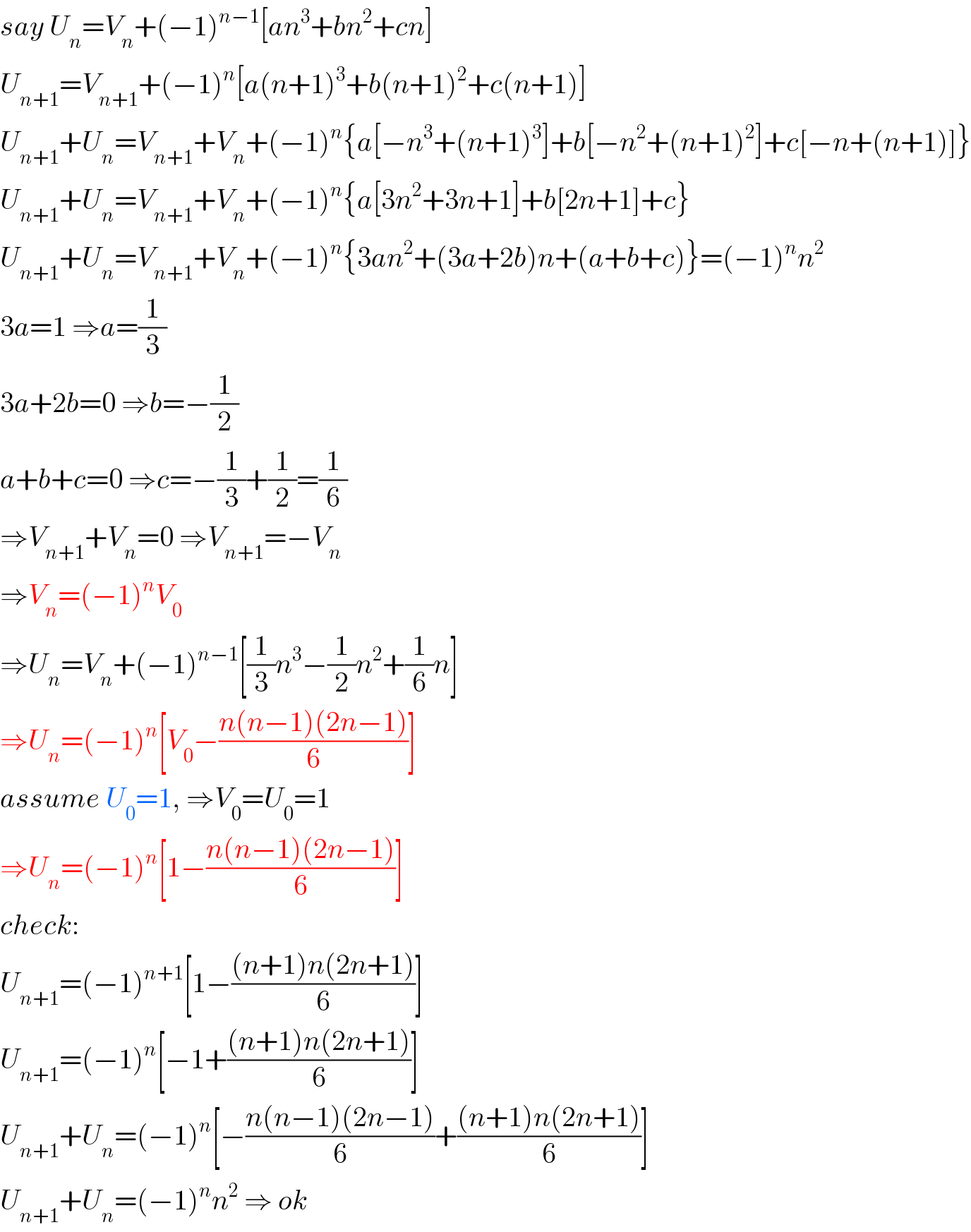 say U_n =V_n +(−1)^(n−1) [an^3 +bn^2 +cn]  U_(n+1) =V_(n+1) +(−1)^n [a(n+1)^3 +b(n+1)^2 +c(n+1)]  U_(n+1) +U_n =V_(n+1) +V_n +(−1)^n {a[−n^3 +(n+1)^3 ]+b[−n^2 +(n+1)^2 ]+c[−n+(n+1)]}  U_(n+1) +U_n =V_(n+1) +V_n +(−1)^n {a[3n^2 +3n+1]+b[2n+1]+c}  U_(n+1) +U_n =V_(n+1) +V_n +(−1)^n {3an^2 +(3a+2b)n+(a+b+c)}=(−1)^n n^2   3a=1 ⇒a=(1/3)  3a+2b=0 ⇒b=−(1/2)  a+b+c=0 ⇒c=−(1/3)+(1/2)=(1/6)  ⇒V_(n+1) +V_n =0 ⇒V_(n+1) =−V_n   ⇒V_n =(−1)^n V_0   ⇒U_n =V_n +(−1)^(n−1) [(1/3)n^3 −(1/2)n^2 +(1/6)n]  ⇒U_n =(−1)^n [V_0 −((n(n−1)(2n−1))/6)]  assume U_0 =1, ⇒V_0 =U_0 =1  ⇒U_n =(−1)^n [1−((n(n−1)(2n−1))/6)]  check:  U_(n+1) =(−1)^(n+1) [1−(((n+1)n(2n+1))/6)]  U_(n+1) =(−1)^n [−1+(((n+1)n(2n+1))/6)]  U_(n+1) +U_n =(−1)^n [−((n(n−1)(2n−1))/6)+(((n+1)n(2n+1))/6)]  U_(n+1) +U_n =(−1)^n n^2  ⇒ ok  