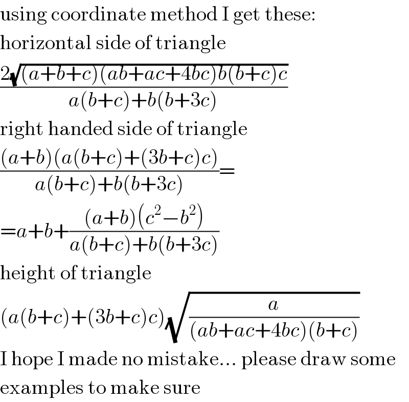 using coordinate method I get these:  horizontal side of triangle  ((2(√((a+b+c)(ab+ac+4bc)b(b+c)c)))/(a(b+c)+b(b+3c)))  right handed side of triangle  (((a+b)(a(b+c)+(3b+c)c))/(a(b+c)+b(b+3c)))=  =a+b+(((a+b)(c^2 −b^2 ))/(a(b+c)+b(b+3c)))  height of triangle  (a(b+c)+(3b+c)c)(√(a/((ab+ac+4bc)(b+c))))  I hope I made no mistake... please draw some  examples to make sure  