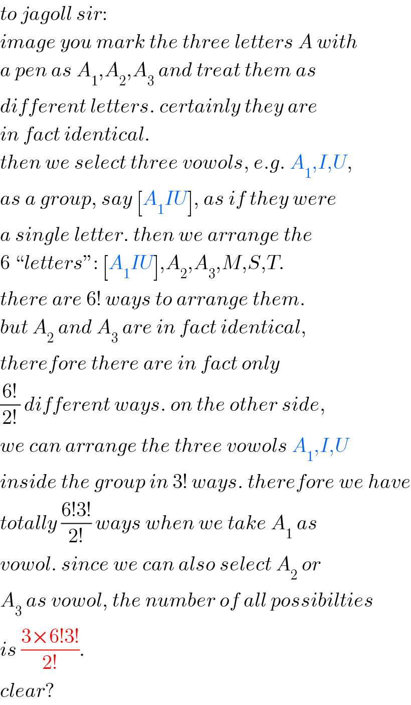 to jagoll sir:  image you mark the three letters A with  a pen as A_1 ,A_2 ,A_3  and treat them as  different letters. certainly they are  in fact identical.  then we select three vowols, e.g. A_1 ,I,U,  as a group, say [A_1 IU], as if they were   a single letter. then we arrange the  6 “letters”: [A_1 IU],A_2 ,A_3 ,M,S,T.  there are 6! ways to arrange them.  but A_2  and A_3  are in fact identical,  therefore there are in fact only  ((6!)/(2!)) different ways. on the other side,  we can arrange the three vowols A_1 ,I,U  inside the group in 3! ways. therefore we have  totally ((6!3!)/(2!)) ways when we take A_1  as  vowol. since we can also select A_2  or  A_3  as vowol, the number of all possibilties  is ((3×6!3!)/(2!)).  clear?  