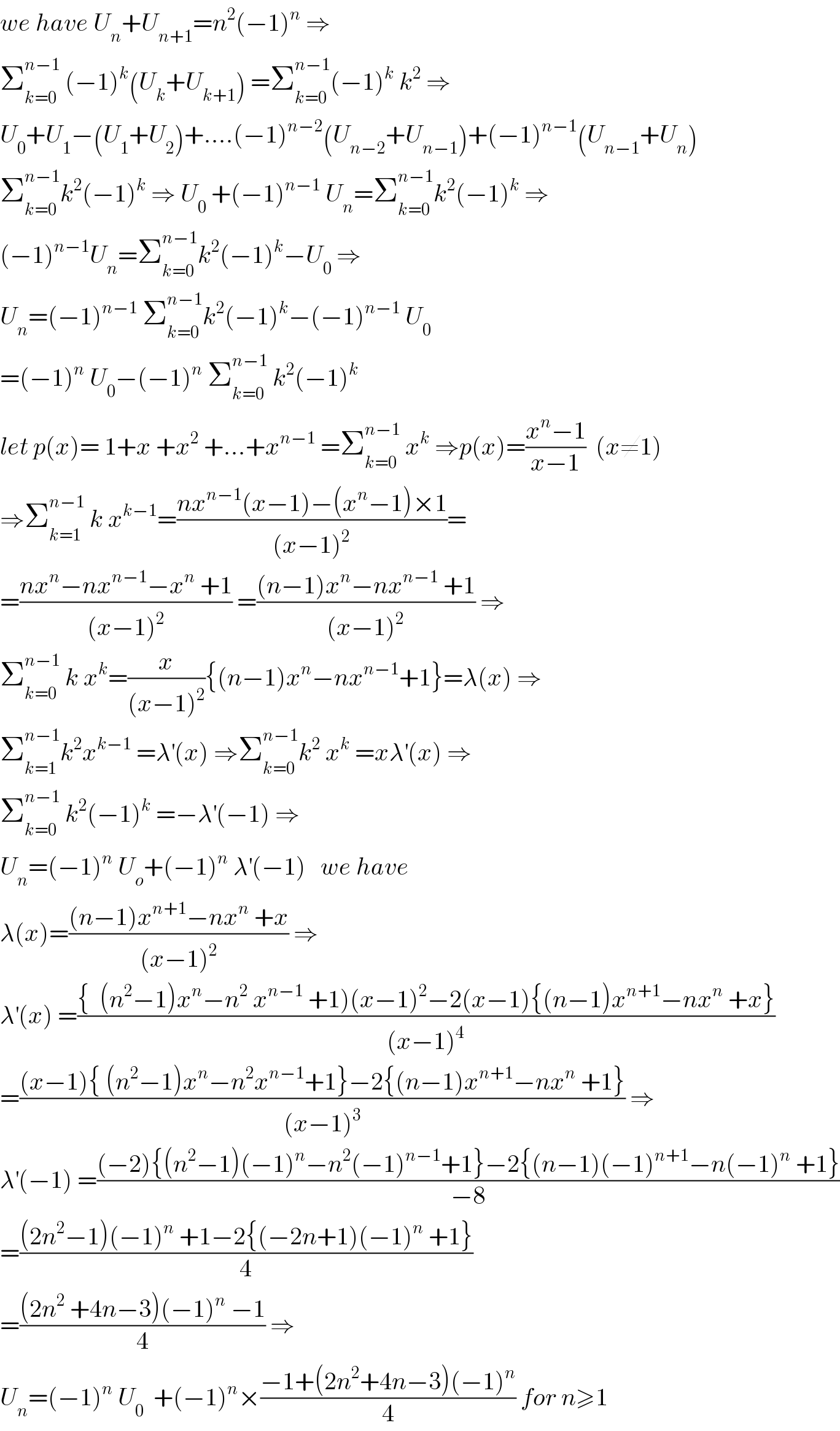 we have U_n +U_(n+1) =n^2 (−1)^n  ⇒  Σ_(k=0) ^(n−1)  (−1)^k (U_k +U_(k+1) ) =Σ_(k=0) ^(n−1) (−1)^k  k^2  ⇒  U_0 +U_1 −(U_1 +U_2 )+....(−1)^(n−2) (U_(n−2) +U_(n−1) )+(−1)^(n−1) (U_(n−1) +U_n )  Σ_(k=0) ^(n−1) k^2 (−1)^k  ⇒ U_0  +(−1)^(n−1)  U_n =Σ_(k=0) ^(n−1) k^2 (−1)^k  ⇒  (−1)^(n−1) U_n =Σ_(k=0) ^(n−1) k^2 (−1)^k −U_0  ⇒  U_n =(−1)^(n−1)  Σ_(k=0) ^(n−1) k^2 (−1)^k −(−1)^(n−1)  U_0   =(−1)^n  U_0 −(−1)^n  Σ_(k=0) ^(n−1)  k^2 (−1)^k   let p(x)= 1+x +x^2  +...+x^(n−1)  =Σ_(k=0) ^(n−1)  x^k  ⇒p(x)=((x^n −1)/(x−1))  (x≠1)  ⇒Σ_(k=1) ^(n−1)  k x^(k−1) =((nx^(n−1) (x−1)−(x^n −1)×1)/((x−1)^2 ))=  =((nx^n −nx^(n−1) −x^n  +1)/((x−1)^2 )) =(((n−1)x^n −nx^(n−1)  +1)/((x−1)^2 )) ⇒  Σ_(k=0) ^(n−1)  k x^k =(x/((x−1)^2 )){(n−1)x^n −nx^(n−1) +1}=λ(x) ⇒  Σ_(k=1) ^(n−1) k^2 x^(k−1)  =λ^′ (x) ⇒Σ_(k=0) ^(n−1) k^2  x^k  =xλ^′ (x) ⇒  Σ_(k=0) ^(n−1)  k^2 (−1)^k  =−λ^′ (−1) ⇒  U_n =(−1)^n  U_o +(−1)^n  λ^′ (−1)   we have   λ(x)=(((n−1)x^(n+1) −nx^n  +x)/((x−1)^2 )) ⇒  λ^′ (x) =(({  (n^2 −1)x^n −n^2  x^(n−1)  +1)(x−1)^2 −2(x−1){(n−1)x^(n+1) −nx^n  +x})/((x−1)^4 ))  =(((x−1){ (n^2 −1)x^n −n^2 x^(n−1) +1}−2{(n−1)x^(n+1) −nx^n  +1})/((x−1)^3 )) ⇒  λ^′ (−1) =(((−2){(n^2 −1)(−1)^n −n^2 (−1)^(n−1) +1}−2{(n−1)(−1)^(n+1) −n(−1)^n  +1})/(−8))  =(((2n^2 −1)(−1)^n  +1−2{(−2n+1)(−1)^n  +1})/4)  =(((2n^2  +4n−3)(−1)^n  −1)/4) ⇒  U_n =(−1)^n  U_0   +(−1)^n ×((−1+(2n^2 +4n−3)(−1)^n )/4) for n≥1  