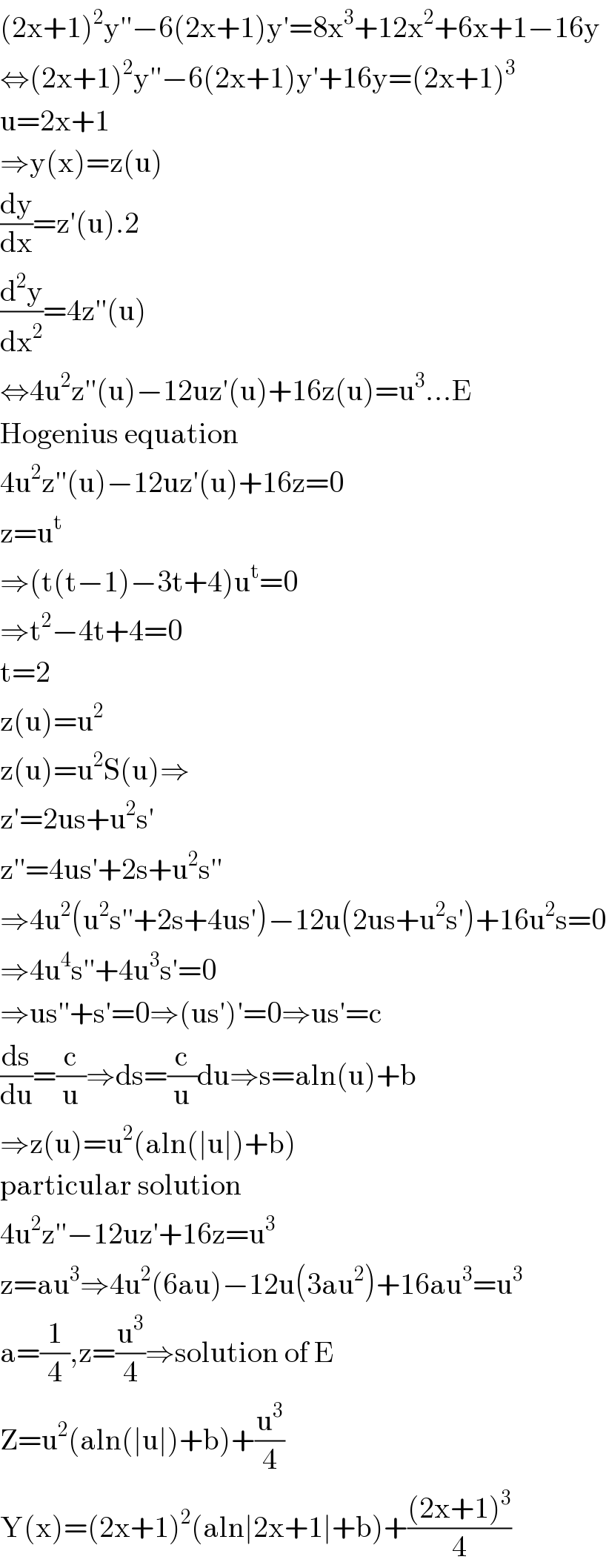 (2x+1)^2 y′′−6(2x+1)y′=8x^3 +12x^2 +6x+1−16y  ⇔(2x+1)^2 y′′−6(2x+1)y′+16y=(2x+1)^3   u=2x+1  ⇒y(x)=z(u)  (dy/dx)=z′(u).2  (d^2 y/dx^2 )=4z′′(u)  ⇔4u^2 z′′(u)−12uz′(u)+16z(u)=u^3 ...E  Hogenius equation  4u^2 z′′(u)−12uz′(u)+16z=0  z=u^t   ⇒(t(t−1)−3t+4)u^t =0  ⇒t^2 −4t+4=0  t=2  z(u)=u^2   z(u)=u^2 S(u)⇒  z′=2us+u^2 s′  z′′=4us′+2s+u^2 s′^′   ⇒4u^2 (u^2 s′′+2s+4us′)−12u(2us+u^2 s′)+16u^2 s=0  ⇒4u^4 s′′+4u^3 s′=0  ⇒us′′+s′=0⇒(us′)′=0⇒us′=c  (ds/du)=(c/u)⇒ds=(c/u)du⇒s=aln(u)+b  ⇒z(u)=u^2 (aln(∣u∣)+b)  particular solution  4u^2 z′′−12uz′+16z=u^3   z=au^3 ⇒4u^2 (6au)−12u(3au^2 )+16au^3 =u^3   a=(1/4),z=(u^3 /4)⇒solution of E  Z=u^2 (aln(∣u∣)+b)+(u^3 /4)  Y(x)=(2x+1)^2 (aln∣2x+1∣+b)+(((2x+1)^3 )/4)  