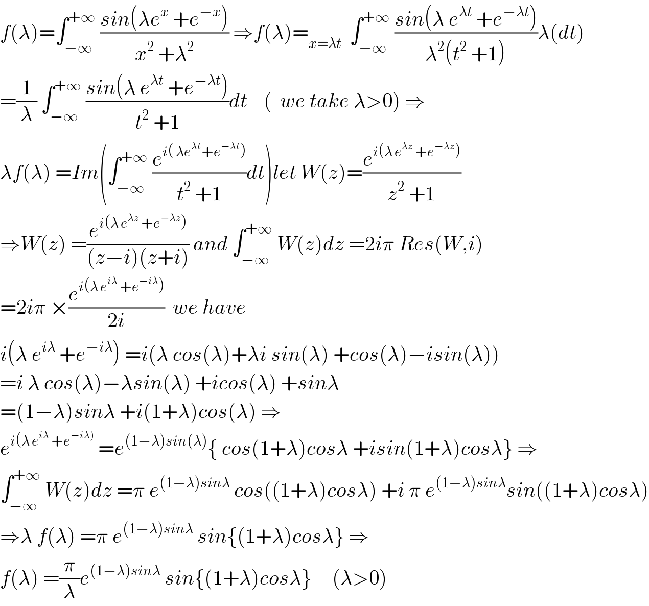 f(λ)=∫_(−∞) ^(+∞)  ((sin(λe^x  +e^(−x) ))/(x^2  +λ^2 )) ⇒f(λ)=_(x=λt)   ∫_(−∞) ^(+∞)  ((sin(λ e^(λt)  +e^(−λt) ))/(λ^2 (t^2  +1)))λ(dt)  =(1/λ) ∫_(−∞) ^(+∞)  ((sin(λ e^(λt)  +e^(−λt) ))/(t^2  +1))dt    (  we take λ>0) ⇒  λf(λ) =Im(∫_(−∞) ^(+∞)  (e^(i( λe^(λt) +e^(−λt) )) /(t^2  +1))dt)let W(z)=(e^(i(λ e^(λz)  +e^(−λz) )) /(z^2  +1))  ⇒W(z) =(e^(i(λ e^(λz)  +e^(−λz) )) /((z−i)(z+i))) and ∫_(−∞) ^(+∞)  W(z)dz =2iπ Res(W,i)  =2iπ ×(e^(i(λ e^(iλ)  +e^(−iλ) )) /(2i))  we have   i(λ e^(iλ)  +e^(−iλ) ) =i(λ cos(λ)+λi sin(λ) +cos(λ)−isin(λ))  =i λ cos(λ)−λsin(λ) +icos(λ) +sinλ  =(1−λ)sinλ +i(1+λ)cos(λ) ⇒  e^(i(λ e^(iλ)  +e^(−iλ)) )  =e^((1−λ)sin(λ)) { cos(1+λ)cosλ +isin(1+λ)cosλ} ⇒  ∫_(−∞) ^(+∞)  W(z)dz =π e^((1−λ)sinλ)  cos((1+λ)cosλ) +i π e^((1−λ)sinλ) sin((1+λ)cosλ)  ⇒λ f(λ) =π e^((1−λ)sinλ)  sin{(1+λ)cosλ} ⇒  f(λ) =(π/λ)e^((1−λ)sinλ)  sin{(1+λ)cosλ}     (λ>0)  