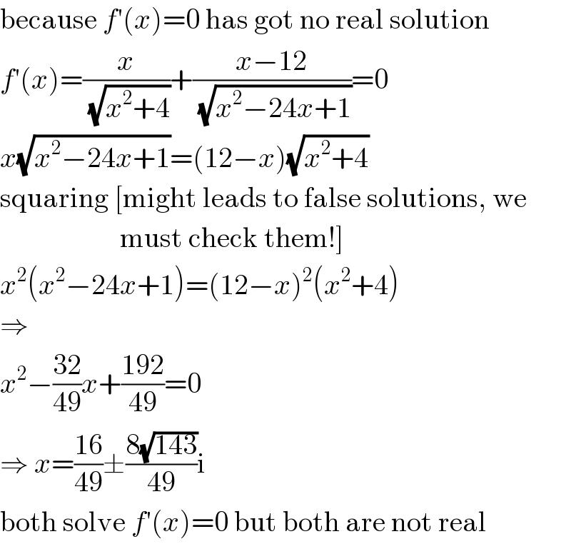 because f′(x)=0 has got no real solution  f′(x)=(x/(√(x^2 +4)))+((x−12)/(√(x^2 −24x+1)))=0  x(√(x^2 −24x+1))=(12−x)(√(x^2 +4))  squaring [might leads to false solutions, we                       must check them!]  x^2 (x^2 −24x+1)=(12−x)^2 (x^2 +4)  ⇒  x^2 −((32)/(49))x+((192)/(49))=0  ⇒ x=((16)/(49))±((8(√(143)))/(49))i  both solve f′(x)=0 but both are not real  