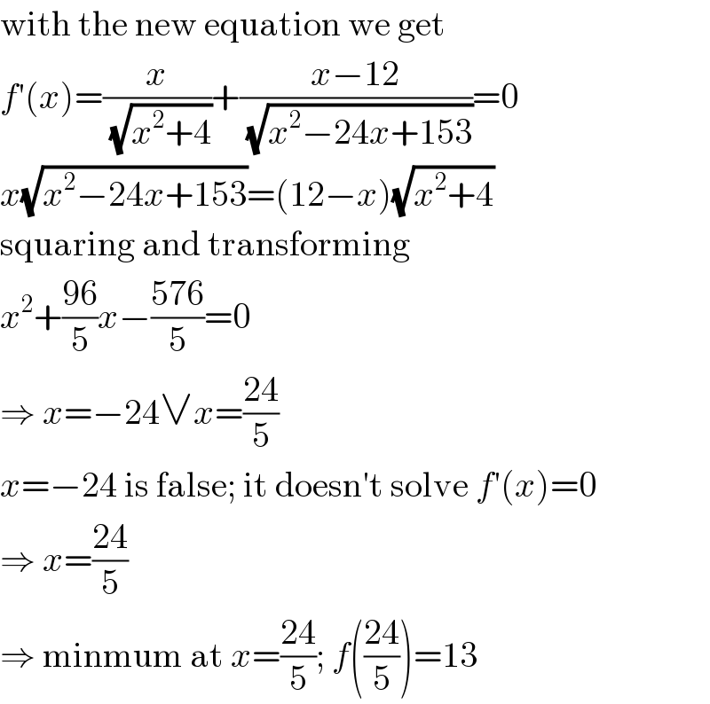 with the new equation we get  f′(x)=(x/(√(x^2 +4)))+((x−12)/(√(x^2 −24x+153)))=0  x(√(x^2 −24x+153))=(12−x)(√(x^2 +4))  squaring and transforming  x^2 +((96)/5)x−((576)/5)=0  ⇒ x=−24∨x=((24)/5)  x=−24 is false; it doesn′t solve f′(x)=0  ⇒ x=((24)/5)  ⇒ minmum at x=((24)/5); f(((24)/5))=13  