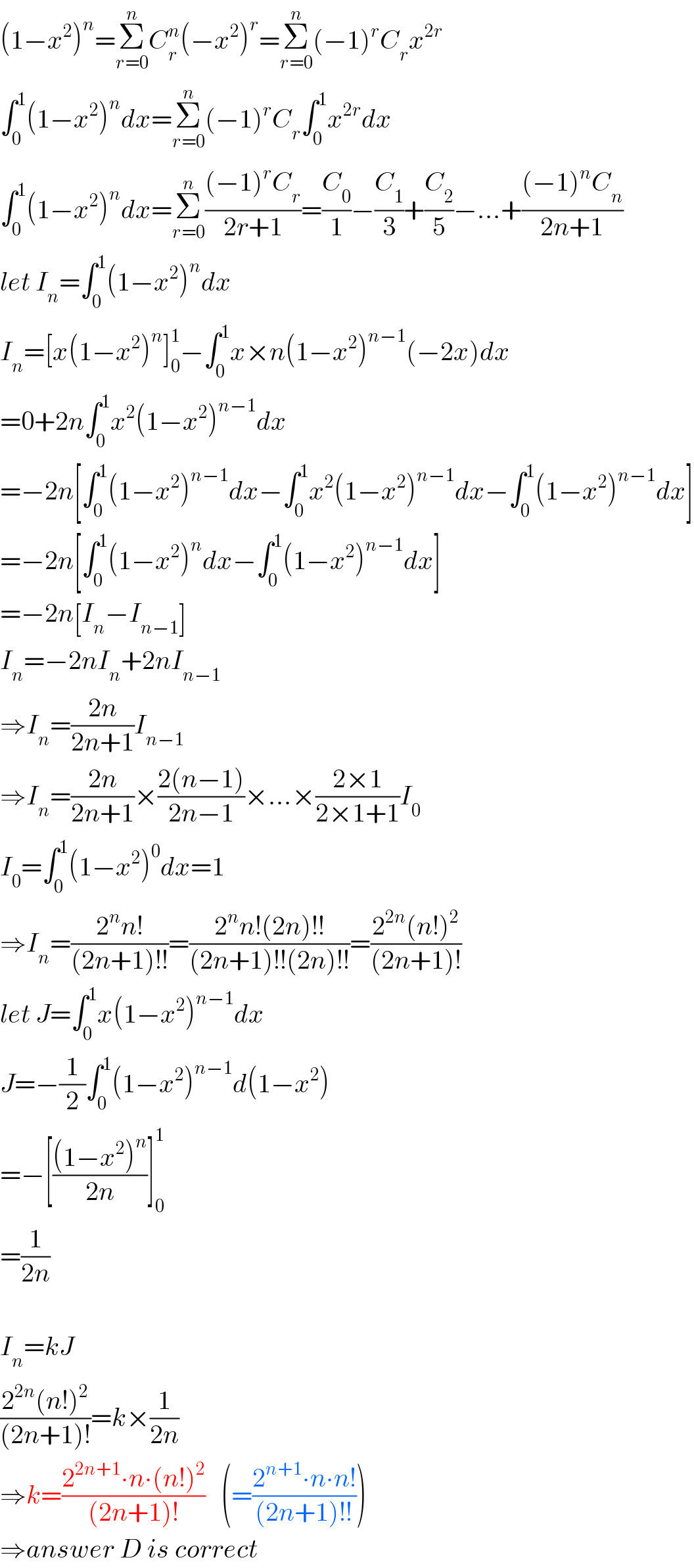 (1−x^2 )^n =Σ_(r=0) ^n C_r ^n (−x^2 )^r =Σ_(r=0) ^n (−1)^r C_r x^(2r)   ∫_0 ^1 (1−x^2 )^n dx=Σ_(r=0) ^n (−1)^r C_r ∫_0 ^1 x^(2r) dx  ∫_0 ^1 (1−x^2 )^n dx=Σ_(r=0) ^n (((−1)^r C_r )/(2r+1))=(C_0 /1)−(C_1 /3)+(C_2 /5)−...+(((−1)^n C_n )/(2n+1))  let I_n =∫_0 ^1 (1−x^2 )^n dx  I_n =[x(1−x^2 )^n ]_0 ^1 −∫_0 ^1 x×n(1−x^2 )^(n−1) (−2x)dx  =0+2n∫_0 ^1 x^2 (1−x^2 )^(n−1) dx  =−2n[∫_0 ^1 (1−x^2 )^(n−1) dx−∫_0 ^1 x^2 (1−x^2 )^(n−1) dx−∫_0 ^1 (1−x^2 )^(n−1) dx]  =−2n[∫_0 ^1 (1−x^2 )^n dx−∫_0 ^1 (1−x^2 )^(n−1) dx]  =−2n[I_n −I_(n−1) ]  I_n =−2nI_n +2nI_(n−1)   ⇒I_n =((2n)/(2n+1))I_(n−1)   ⇒I_n =((2n)/(2n+1))×((2(n−1))/(2n−1))×...×((2×1)/(2×1+1))I_0   I_0 =∫_0 ^1 (1−x^2 )^0 dx=1  ⇒I_n =((2^n n!)/((2n+1)!!))=((2^n n!(2n)!!)/((2n+1)!!(2n)!!))=((2^(2n) (n!)^2 )/((2n+1)!))  let J=∫_0 ^1 x(1−x^2 )^(n−1) dx  J=−(1/2)∫_0 ^1 (1−x^2 )^(n−1) d(1−x^2 )  =−[(((1−x^2 )^n )/(2n))]_0 ^1   =(1/(2n))    I_n =kJ  ((2^(2n) (n!)^2 )/((2n+1)!))=k×(1/(2n))  ⇒k=((2^(2n+1) ∙n∙(n!)^2 )/((2n+1)!))   (=((2^(n+1) ∙n∙n!)/((2n+1)!!)))  ⇒answer D is correct  