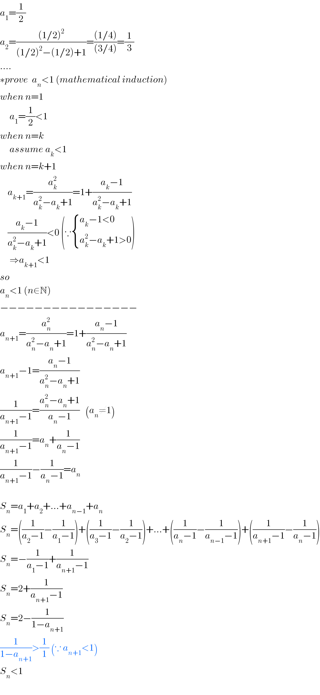 a_1 =(1/2)  a_2 =(((1/2)^2 )/((1/2)^2 −(1/2)+1))=(((1/4))/((3/4)))=(1/3)  ....  ∗prove  a_n <1 (mathematical induction)  when n=1       a_1 =(1/2)<1  when n=k       assume a_k <1  when n=k+1      a_(k+1) =(a_k ^2 /(a_k ^2 −a_k +1))=1+((a_k −1)/(a_k ^2 −a_k +1))      ((a_k −1)/(a_k ^2 −a_k +1))<0 (∵ { ((a_k −1<0)),((a_k ^2 −a_k +1>0)) :})       ⇒a_(k+1) <1  so  a_n <1 (n∈N)  −−−−−−−−−−−−−−−−  a_(n+1) =(a_n ^2 /(a_n ^2 −a_n +1))=1+((a_n −1)/(a_n ^2 −a_n +1))  a_(n+1) −1=((a_n −1)/(a_n ^2 −a_n +1))  (1/(a_(n+1) −1))=((a_n ^2 −a_n +1)/(a_n −1))   (a_n ≠1)  (1/(a_(n+1) −1))=a_n +(1/(a_n −1))  (1/(a_(n+1) −1))−(1/(a_n −1))=a_n     S_n =a_1 +a_2 +...+a_(n−1) +a_n   S_n =((1/(a_2 −1))−(1/(a_1 −1)))+((1/(a_3 −1))−(1/(a_2 −1)))+...+((1/(a_n −1))−(1/(a_(n−1) −1)))+((1/(a_(n+1) −1))−(1/(a_n −1)))  S_n =−(1/(a_1 −1))+(1/(a_(n+1) −1))  S_n =2+(1/(a_(n+1) −1))  S_n =2−(1/(1−a_(n+1) ))  (1/(1−a_(n+1) ))>(1/1) (∵ a_(n+1) <1)  S_n <1    