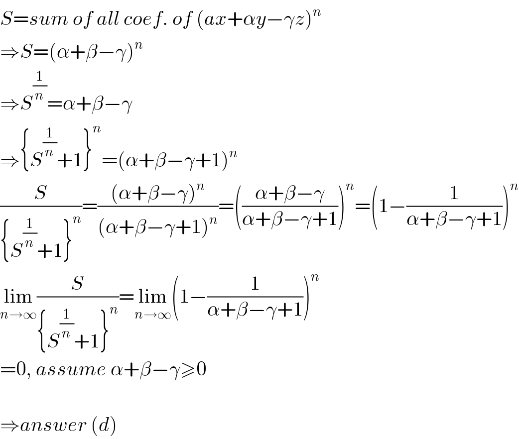 S=sum of all coef. of (ax+αy−γz)^n   ⇒S=(α+β−γ)^n   ⇒S^(1/n) =α+β−γ  ⇒{S^(1/n) +1}^n =(α+β−γ+1)^n   (S/({S^(1/n) +1}^n ))=(((α+β−γ)^n )/((α+β−γ+1)^n ))=(((α+β−γ)/(α+β−γ+1)))^n =(1−(1/(α+β−γ+1)))^n   lim_(n→∞) (S/({S^(1/n) +1}^n ))=lim_(n→∞) (1−(1/(α+β−γ+1)))^n   =0, assume α+β−γ≥0    ⇒answer (d)  