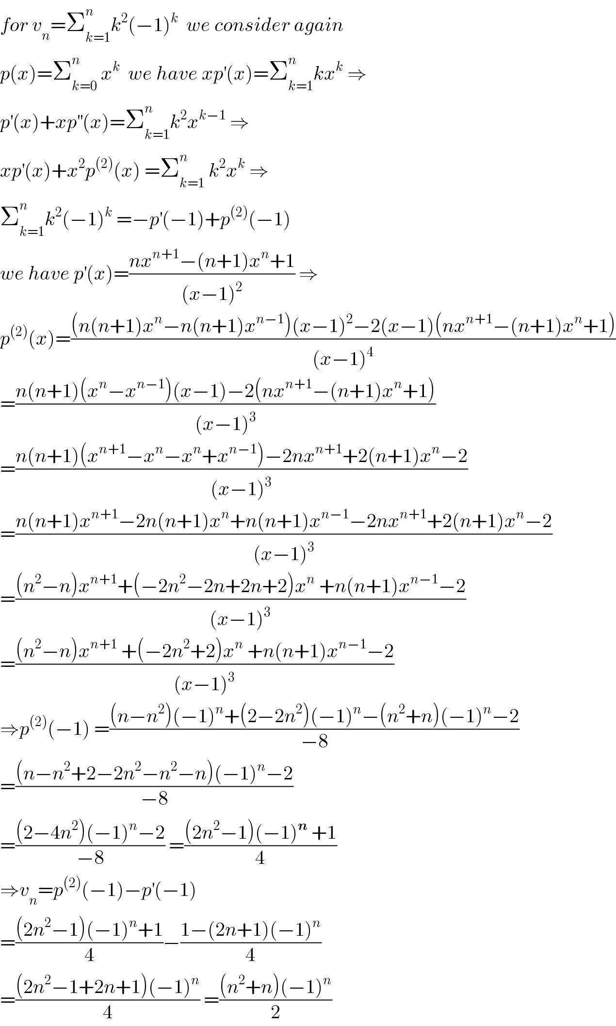 for v_n =Σ_(k=1) ^n k^2 (−1)^k   we consider again  p(x)=Σ_(k=0) ^n  x^k   we have xp^′ (x)=Σ_(k=1) ^n kx^k  ⇒  p^′ (x)+xp^(′′) (x)=Σ_(k=1) ^n k^2 x^(k−1)  ⇒  xp^′ (x)+x^2 p^((2)) (x) =Σ_(k=1) ^n  k^2 x^k  ⇒  Σ_(k=1) ^n k^2 (−1)^k  =−p^′ (−1)+p^((2)) (−1)  we have p^′ (x)=((nx^(n+1) −(n+1)x^n +1)/((x−1)^2 )) ⇒  p^((2)) (x)=(((n(n+1)x^n −n(n+1)x^(n−1) )(x−1)^2 −2(x−1)(nx^(n+1) −(n+1)x^n +1))/((x−1)^4 ))  =((n(n+1)(x^n −x^(n−1) )(x−1)−2(nx^(n+1) −(n+1)x^n +1))/((x−1)^3 ))  =((n(n+1)(x^(n+1) −x^n −x^n +x^(n−1) )−2nx^(n+1) +2(n+1)x^n −2)/((x−1)^3 ))  =((n(n+1)x^(n+1) −2n(n+1)x^n +n(n+1)x^(n−1) −2nx^(n+1) +2(n+1)x^n −2)/((x−1)^3 ))  =(((n^2 −n)x^(n+1) +(−2n^2 −2n+2n+2)x^n  +n(n+1)x^(n−1) −2)/((x−1)^3 ))  =(((n^2 −n)x^(n+1)  +(−2n^2 +2)x^n  +n(n+1)x^(n−1) −2)/((x−1)^3 ))  ⇒p^((2)) (−1) =(((n−n^2 )(−1)^n +(2−2n^2 )(−1)^n −(n^2 +n)(−1)^n −2)/(−8))  =(((n−n^2 +2−2n^2 −n^2 −n)(−1)^n −2)/(−8))  =(((2−4n^2 )(−1)^n −2)/(−8)) =(((2n^2 −1)(−1)^n  +1)/4)  ⇒v_n =p^((2)) (−1)−p^′ (−1)  =(((2n^2 −1)(−1)^n +1)/4)−((1−(2n+1)(−1)^n )/4)  =(((2n^2 −1+2n+1)(−1)^n )/4) =(((n^2 +n)(−1)^n )/2)  