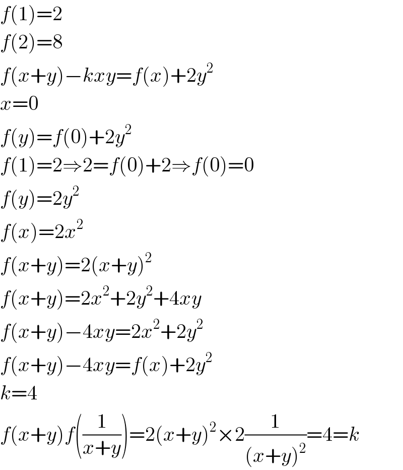 f(1)=2  f(2)=8  f(x+y)−kxy=f(x)+2y^2   x=0  f(y)=f(0)+2y^2   f(1)=2⇒2=f(0)+2⇒f(0)=0  f(y)=2y^2   f(x)=2x^2   f(x+y)=2(x+y)^2   f(x+y)=2x^2 +2y^2 +4xy  f(x+y)−4xy=2x^2 +2y^2   f(x+y)−4xy=f(x)+2y^2   k=4  f(x+y)f((1/(x+y)))=2(x+y)^2 ×2(1/((x+y)^2 ))=4=k  