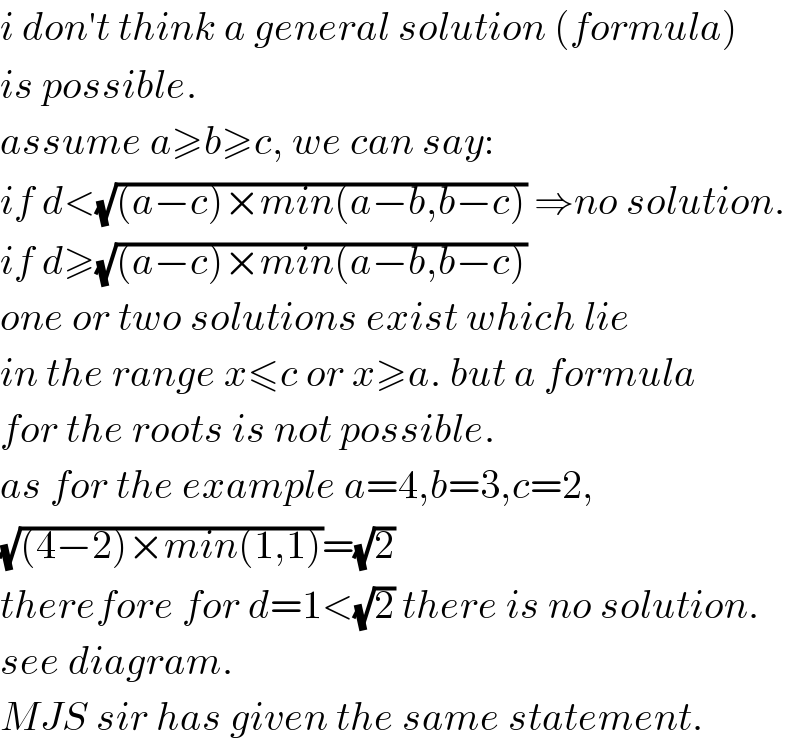 i don′t think a general solution (formula)  is possible.  assume a≥b≥c, we can say:  if d<(√((a−c)×min(a−b,b−c))) ⇒no solution.  if d≥(√((a−c)×min(a−b,b−c)))  one or two solutions exist which lie  in the range x≤c or x≥a. but a formula  for the roots is not possible.  as for the example a=4,b=3,c=2,  (√((4−2)×min(1,1)))=(√2)  therefore for d=1<(√2) there is no solution.  see diagram.  MJS sir has given the same statement.  