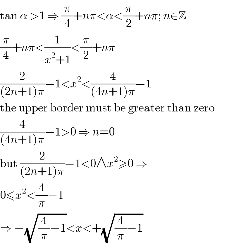 tan α >1 ⇒ (π/4)+nπ<α<(π/2)+nπ; n∈Z  (π/4)+nπ<(1/(x^2 +1))<(π/2)+nπ  (2/((2n+1)π))−1<x^2 <(4/((4n+1)π))−1  the upper border must be greater than zero  (4/((4n+1)π))−1>0 ⇒ n=0  but (2/((2n+1)π))−1<0∧x^2 ≥0 ⇒  0≤x^2 <(4/π)−1  ⇒ −(√((4/π)−1))<x<+(√((4/π)−1))  