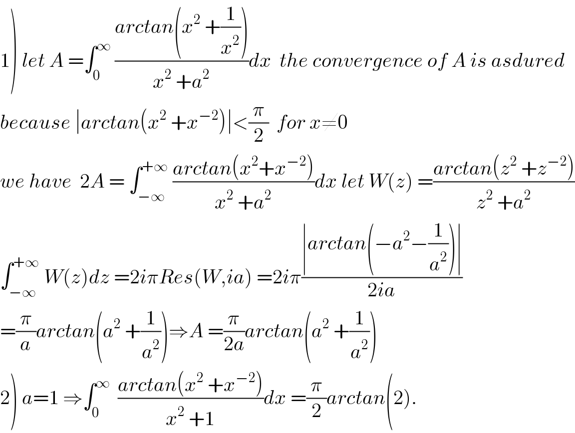 1) let A =∫_0 ^∞  ((arctan(x^2  +(1/x^2 )))/(x^2  +a^2 ))dx  the convergence of A is asdured  because ∣arctan(x^2  +x^(−2) )∣<(π/2)  for x≠0  we have  2A = ∫_(−∞) ^(+∞)  ((arctan(x^2 +x^(−2) ))/(x^2  +a^2 ))dx let W(z) =((arctan(z^2  +z^(−2) ))/(z^2  +a^2 ))  ∫_(−∞) ^(+∞)  W(z)dz =2iπRes(W,ia) =2iπ((∣arctan(−a^2 −(1/a^2 ))∣)/(2ia))  =(π/a)arctan(a^2  +(1/a^2 ))⇒A =(π/(2a))arctan(a^2  +(1/a^2 ))  2) a=1 ⇒∫_0 ^∞   ((arctan(x^2  +x^(−2) ))/(x^2  +1))dx =(π/2)arctan(2).  