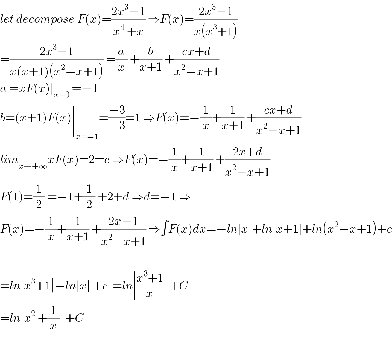 let decompose F(x)=((2x^3 −1)/(x^4  +x)) ⇒F(x)=((2x^3 −1)/(x(x^3 +1)))  =((2x^3 −1)/(x(x+1)(x^2 −x+1))) =(a/x) +(b/(x+1)) +((cx+d)/(x^2 −x+1))  a =xF(x)∣_(x=0)  =−1  b=(x+1)F(x)∣_(x=−1) =((−3)/(−3))=1 ⇒F(x)=−(1/x)+(1/(x+1)) +((cx+d)/(x^2 −x+1))  lim_(x→+∞) xF(x)=2=c ⇒F(x)=−(1/x)+(1/(x+1)) +((2x+d)/(x^2 −x+1))  F(1)=(1/2) =−1+(1/2) +2+d ⇒d=−1 ⇒  F(x)=−(1/x)+(1/(x+1)) +((2x−1)/(x^2 −x+1)) ⇒∫F(x)dx=−ln∣x∣+ln∣x+1∣+ln(x^2 −x+1)+c    =ln∣x^3 +1∣−ln∣x∣ +c  =ln∣((x^3 +1)/x)∣ +C  =ln∣x^2  +(1/x)∣ +C    