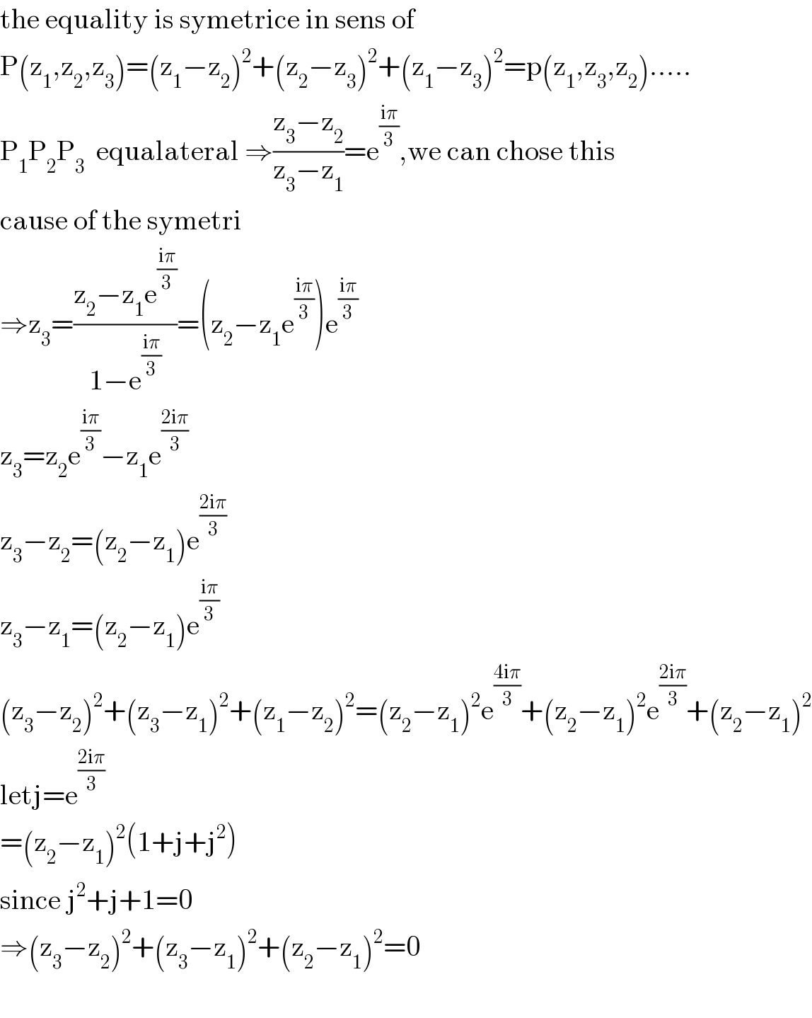 the equality is symetrice in sens of   P(z_1 ,z_2 ,z_3 )=(z_1 −z_2 )^2 +(z_2 −z_3 )^2 +(z_1 −z_3 )^2 =p(z_1 ,z_3 ,z_2 ).....  P_1 P_2 P_3   equalateral ⇒((z_3 −z_2 )/(z_3 −z_1 ))=e^((iπ)/3) ,we can chose this   cause of the symetri      ⇒z_3 =((z_2 −z_1 e^((iπ)/3) )/(1−e^((iπ)/3) ))=(z_2 −z_1 e^((iπ)/3) )e^((iπ)/3)   z_3 =z_2 e^((iπ)/3) −z_1 e^((2iπ)/3)   z_3 −z_2 =(z_2 −z_1 )e^((2iπ)/3)   z_3 −z_1 =(z_2 −z_1 )e^((iπ)/3)   (z_3 −z_2 )^2 +(z_3 −z_1 )^2 +(z_1 −z_2 )^2 =(z_2 −z_1 )^2 e^((4iπ)/3) +(z_2 −z_1 )^2 e^((2iπ)/3) +(z_2 −z_1 )^2   letj=e^((2iπ)/3)   =(z_2 −z_1 )^2 (1+j+j^2 )  since j^2 +j+1=0  ⇒(z_3 −z_2 )^2 +(z_3 −z_1 )^2 +(z_2 −z_1 )^2 =0    