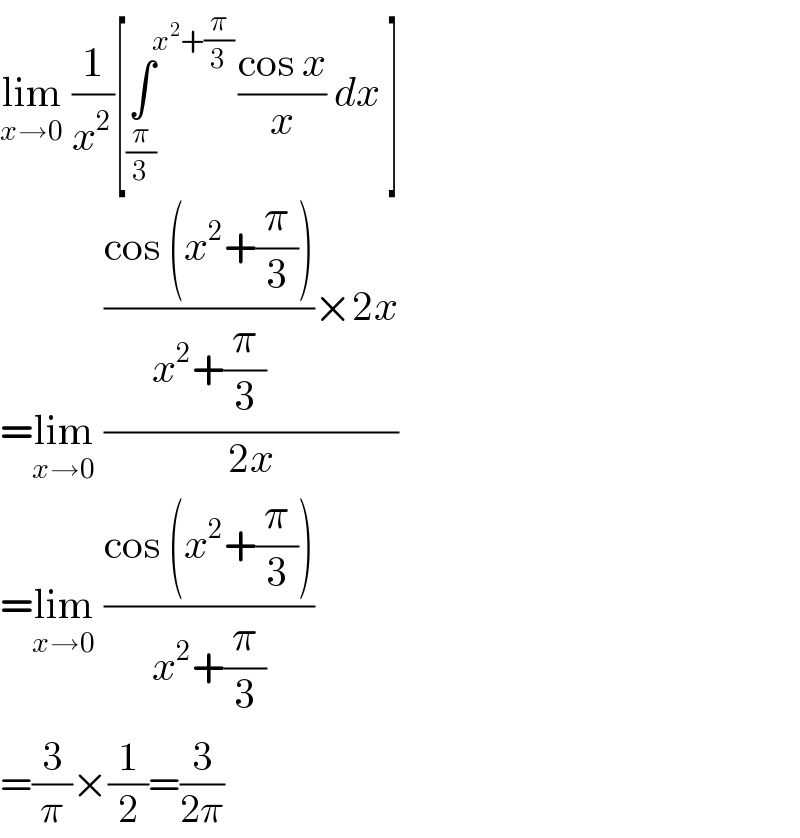 lim_(x→0)  (1/x^2 )[∫^(x^2 +(π/3)) _(π/3) ((cos x)/x) dx ]  =lim_(x→0)  ((((cos (x^2 +(π/3)))/(x^2 +(π/3)))×2x)/(2x))  =lim_(x→0)  ((cos (x^2 +(π/3)))/(x^2 +(π/3)))  =(3/π)×(1/2)=(3/(2π))  