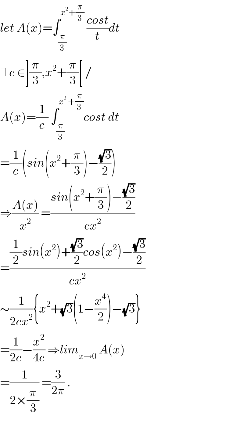 let A(x)=∫_(π/3) ^(x^2 +(π/3))  ((cost)/t)dt  ∃ c ∈](π/3),x^2 +(π/3)[ /  A(x)=(1/c) ∫_(π/3) ^(x^2  +(π/3)) cost dt  =(1/c)(sin(x^2 +(π/3))−((√3)/2))  ⇒((A(x))/x^2 ) =((sin(x^2 +(π/3))−((√3)/2))/(cx^2 ))  =(((1/2)sin(x^2 )+((√3)/2)cos(x^2 )−((√3)/2))/(cx^2 ))  ∼(1/(2cx^2 )){x^2 +(√3)(1−(x^4 /2))−(√3)}  =(1/(2c))−(x^2 /(4c)) ⇒lim_(x→0)  A(x)  =(1/(2×(π/3))) =(3/(2π)) .    