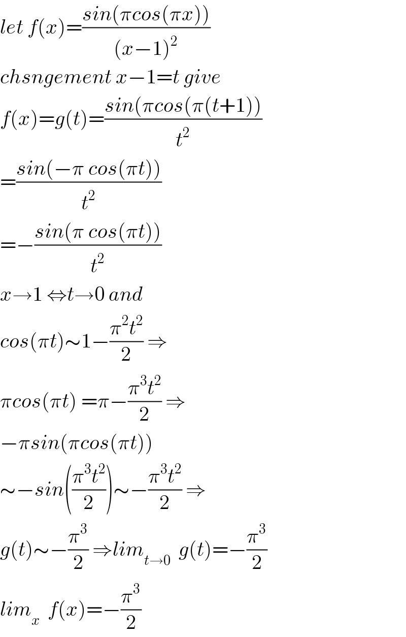 let f(x)=((sin(πcos(πx)))/((x−1)^2 ))  chsngement x−1=t give  f(x)=g(t)=((sin(πcos(π(t+1)))/t^2 )  =((sin(−π cos(πt)))/t^2 )  =−((sin(π cos(πt)))/t^2 )  x→1 ⇔t→0 and  cos(πt)∼1−((π^2 t^2 )/2) ⇒  πcos(πt) =π−((π^3 t^2 )/2) ⇒  −πsin(πcos(πt))  ∼−sin(((π^3 t^2 )/2))∼−((π^3 t^2 )/2) ⇒  g(t)∼−(π^3 /2) ⇒lim_(t→0)   g(t)=−(π^3 /2)  lim_x   f(x)=−(π^3 /2)  