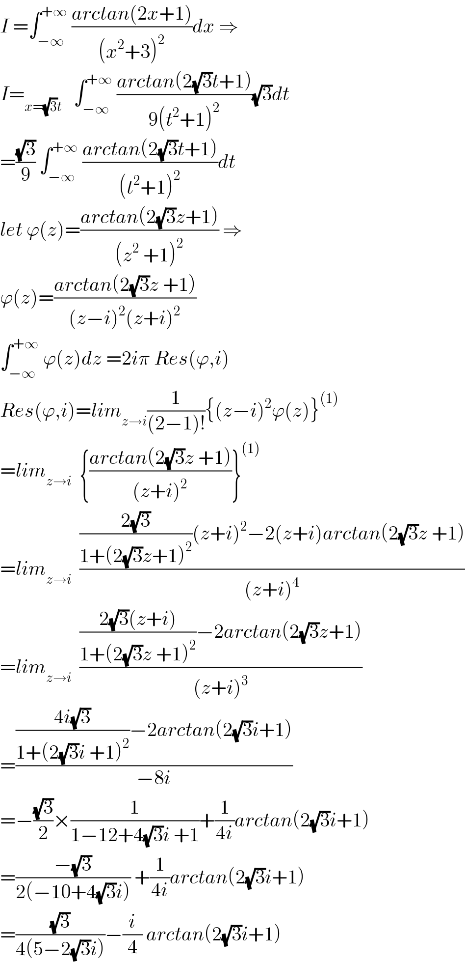 I =∫_(−∞) ^(+∞)  ((arctan(2x+1))/((x^2 +3)^2 ))dx ⇒  I=_(x=(√3)t)    ∫_(−∞) ^(+∞)  ((arctan(2(√3)t+1))/(9(t^2 +1)^2 ))(√3)dt  =((√3)/9) ∫_(−∞) ^(+∞)  ((arctan(2(√3)t+1))/((t^2 +1)^2 ))dt  let ϕ(z)=((arctan(2(√3)z+1))/((z^2  +1)^2 )) ⇒  ϕ(z)=((arctan(2(√3)z +1))/((z−i)^2 (z+i)^2 ))  ∫_(−∞) ^(+∞)  ϕ(z)dz =2iπ Res(ϕ,i)  Res(ϕ,i)=lim_(z→i) (1/((2−1)!)){(z−i)^2 ϕ(z)}^((1))   =lim_(z→i)   {((arctan(2(√3)z +1))/((z+i)^2 ))}^((1))   =lim_(z→i)   ((((2(√3))/(1+(2(√3)z+1)^2 ))(z+i)^2 −2(z+i)arctan(2(√3)z +1))/((z+i)^4 ))  =lim_(z→i)   ((((2(√3)(z+i))/(1+(2(√3)z +1)^2 ))−2arctan(2(√3)z+1))/((z+i)^3 ))  =((((4i(√3))/(1+(2(√3)i +1)^2 ))−2arctan(2(√3)i+1))/(−8i))  =−((√3)/2)×(1/(1−12+4(√3)i +1))+(1/(4i))arctan(2(√3)i+1)  =((−(√3))/(2(−10+4(√3)i))) +(1/(4i))arctan(2(√3)i+1)  =((√3)/(4(5−2(√3)i)))−(i/4) arctan(2(√3)i+1)  