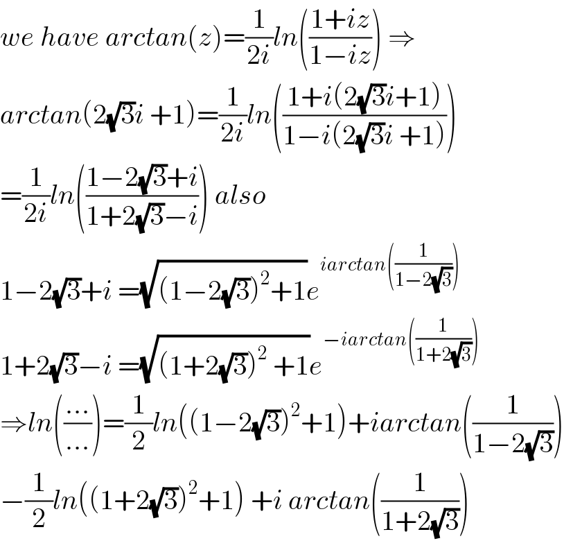 we have arctan(z)=(1/(2i))ln(((1+iz)/(1−iz))) ⇒  arctan(2(√3)i +1)=(1/(2i))ln(((1+i(2(√3)i+1))/(1−i(2(√3)i +1))))  =(1/(2i))ln(((1−2(√3)+i)/(1+2(√3)−i))) also  1−2(√3)+i =(√((1−2(√3))^2 +1))e^(iarctan((1/(1−2(√3)))))   1+2(√3)−i =(√((1+2(√3))^2  +1))e^(−iarctan((1/(1+2(√3)))))   ⇒ln(((...)/(...)))=(1/2)ln((1−2(√3))^2 +1)+iarctan((1/(1−2(√3))))  −(1/2)ln((1+2(√3))^2 +1) +i arctan((1/(1+2(√3))))  