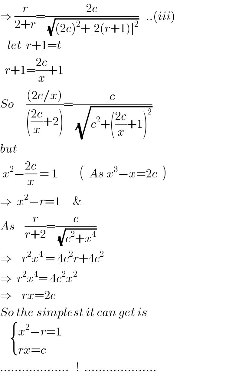 ⇒ (r/(2+r))=((2c)/(√((2c)^2 +[2(r+1)]^2 )))   ..(iii)     let  r+1=t    r+1=((2c)/x)+1  So     (((2c/x))/((((2c)/x)+2)))=(c/(√(c^2 +(((2c)/x)+1)^2 )))  but   x^2 −((2c)/x) = 1         (  As x^3 −x=2c  )  ⇒  x^2 −r=1     &    As    (r/(r+2))=(c/(√(c^2 +x^4 )))  ⇒    r^2 x^4  = 4c^2 r+4c^2   ⇒  r^2 x^4 = 4c^2 x^2   ⇒    rx=2c  So the simplest it can get is       { ((x^2 −r=1)),((rx=c)) :}      ...................   !  ....................  