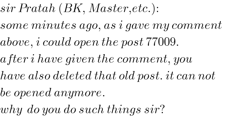 sir Pratah (BK, Master,etc.):  some minutes ago, as i gave my comment  above, i could open the post 77009.  after i have given the comment, you  have also deleted that old post. it can not  be opened anymore.  why  do you do such things sir?  