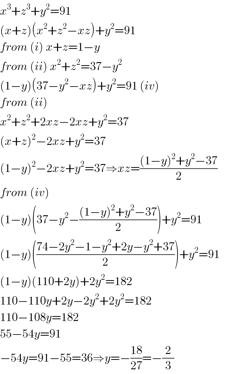 x^3 +z^3 +y^2 =91  (x+z)(x^2 +z^2 −xz)+y^2 =91  from (i) x+z=1−y  from (ii) x^2 +z^2 =37−y^2   (1−y)(37−y^2 −xz)+y^2 =91 (iv)  from (ii)  x^2 +z^2 +2xz−2xz+y^2 =37  (x+z)^2 −2xz+y^2 =37  (1−y)^2 −2xz+y^2 =37⇒xz=(((1−y)^2 +y^2 −37)/2)  from (iv)  (1−y)(37−y^2 −(((1−y)^2 +y^2 −37)/2))+y^2 =91  (1−y)(((74−2y^2 −1−y^2 +2y−y^2 +37)/2))+y^2 =91  (1−y)(110+2y)+2y^2 =182  110−110y+2y−2y^2 +2y^2 =182  110−108y=182  55−54y=91  −54y=91−55=36⇒y=−((18)/(27))=−(2/3)  