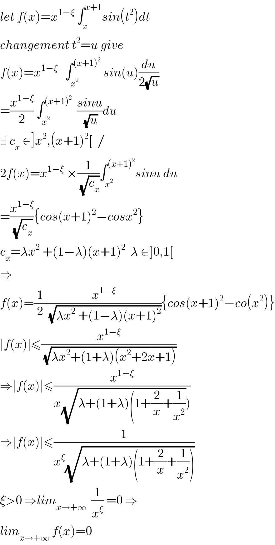 let f(x)=x^(1−ξ)  ∫_x ^(x+1) sin(t^2 )dt  changement t^2 =u give  f(x)=x^(1−ξ)    ∫_x^2  ^((x+1)^2 )  sin(u)(du/(2(√u)))  =(x^(1−ξ) /2) ∫_x^2  ^((x+1)^2 )   ((sinu)/(√u))du  ∃ c_x  ∈]x^2 ,(x+1)^2 [  /  2f(x)=x^(1−ξ)  ×(1/(√c_x ))∫_x^2  ^((x+1)^2 ) sinu du  =(x^(1−ξ) /(√c_x )){cos(x+1)^2 −cosx^2 }  c_x =λx^2  +(1−λ)(x+1)^2   λ ∈]0,1[  ⇒  f(x)=(1/2)(x^(1−ξ) /(√(λx^2  +(1−λ)(x+1)^2 ))){cos(x+1)^2 −co(x^2 )}  ∣f(x)∣≤(x^(1−ξ) /(√(λx^2 +(1+λ)(x^2 +2x+1))))  ⇒∣f(x)∣≤(x^(1−ξ) /(x(√(λ+(1+λ)(1+(2/x)+(1/x^2 ))))))  ⇒∣f(x)∣≤(1/(x^ξ (√(λ+(1+λ)(1+(2/x)+(1/x^2 ))))))  ξ>0 ⇒lim_(x→+∞)   (1/x^ξ ) =0 ⇒  lim_(x→+∞)  f(x)=0  