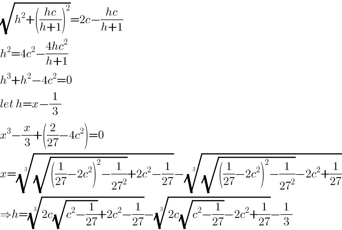 (√(h^2 +(((hc)/(h+1)))^2 ))=2c−((hc)/(h+1))  h^2 =4c^2 −((4hc^2 )/(h+1))  h^3 +h^2 −4c^2 =0  let h=x−(1/3)  x^3 −(x/3)+((2/(27))−4c^2 )=0  x=(((√(((1/(27))−2c^2 )^2 −(1/(27^2 ))))+2c^2 −(1/(27))))^(1/3) −(((√(((1/(27))−2c^2 )^2 −(1/(27^2 ))))−2c^2 +(1/(27))))^(1/3)   ⇒h=((2c(√(c^2 −(1/(27))))+2c^2 −(1/(27))))^(1/3) −((2c(√(c^2 −(1/(27))))−2c^2 +(1/(27))))^(1/3) −(1/3)  