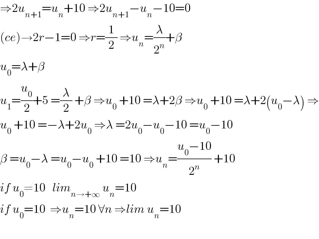 ⇒2u_(n+1) =u_n +10 ⇒2u_(n+1) −u_n −10=0  (ce)→2r−1=0 ⇒r=(1/2) ⇒u_n =(λ/2^n )+β  u_0 =λ+β  u_1 =(u_0 /2)+5 =(λ/2) +β ⇒u_0  +10 =λ+2β ⇒u_0  +10 =λ+2(u_0 −λ) ⇒  u_0  +10 =−λ+2u_0  ⇒λ =2u_0 −u_0 −10 =u_0 −10  β =u_0 −λ =u_0 −u_0  +10 =10 ⇒u_n =((u_0 −10)/2^n ) +10  if u_0 ≠10   lim_(n→+∞)  u_n =10  if u_0 =10  ⇒u_n =10 ∀n ⇒lim u_n =10    