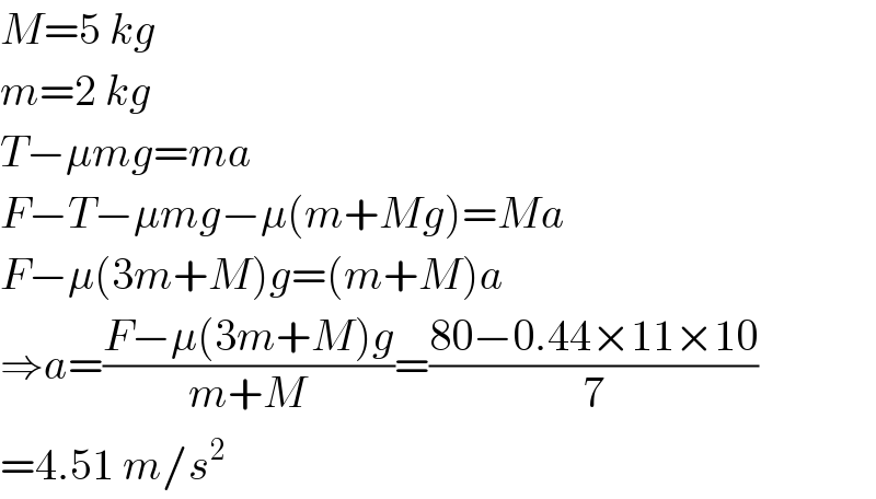 M=5 kg  m=2 kg  T−μmg=ma  F−T−μmg−μ(m+Mg)=Ma  F−μ(3m+M)g=(m+M)a  ⇒a=((F−μ(3m+M)g)/(m+M))=((80−0.44×11×10)/7)  =4.51 m/s^2   