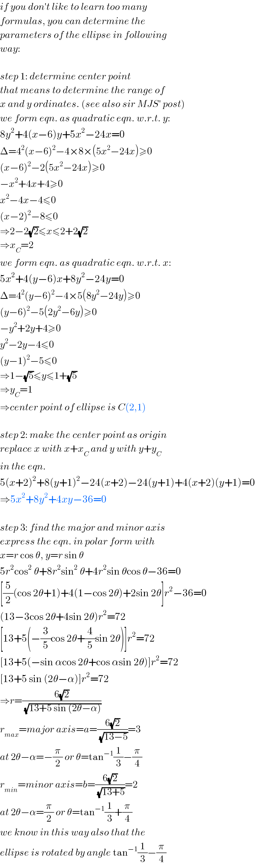if you don′t like to learn too many  formulas, you can determine the  parameters of the ellipse in following  way:    step 1: determine center point  that means to determine the range of  x and y ordinates. (see also sir MJS′ post)  we form eqn. as quadratic eqn. w.r.t. y:  8y^2 +4(x−6)y+5x^2 −24x=0  Δ=4^2 (x−6)^2 −4×8×(5x^2 −24x)≥0  (x−6)^2 −2(5x^2 −24x)≥0  −x^2 +4x+4≥0  x^2 −4x−4≤0  (x−2)^2 −8≤0  ⇒2−2(√2)≤x≤2+2(√2)  ⇒x_C =2  we form eqn. as quadratic eqn. w.r.t. x:  5x^2 +4(y−6)x+8y^2 −24y=0  Δ=4^2 (y−6)^2 −4×5(8y^2 −24y)≥0  (y−6)^2 −5(2y^2 −6y)≥0  −y^2 +2y+4≥0  y^2 −2y−4≤0  (y−1)^2 −5≤0  ⇒1−(√5)≤y≤1+(√5)  ⇒y_C =1  ⇒center point of ellipse is C(2,1)    step 2: make the center point as origin  replace x with x+x_C  and y with y+y_C   in the eqn.  5(x+2)^2 +8(y+1)^2 −24(x+2)−24(y+1)+4(x+2)(y+1)=0  ⇒5x^2 +8y^2 +4xy−36=0    step 3: find the major and minor axis  express the eqn. in polar form with  x=r cos θ, y=r sin θ  5r^2 cos^2  θ+8r^2 sin^2  θ+4r^2 sin θcos θ−36=0  [(5/2)(cos 2θ+1)+4(1−cos 2θ)+2sin 2θ]r^2 −36=0  (13−3cos 2θ+4sin 2θ)r^2 =72  [13+5(−(3/5)cos 2θ+(4/5)sin 2θ)]r^2 =72  [13+5(−sin αcos 2θ+cos αsin 2θ)]r^2 =72  [13+5 sin (2θ−α)]r^2 =72  ⇒r=((6(√2))/(√(13+5 sin (2θ−α))))  r_(max) =major axis=a=((6(√2))/(√(13−5)))=3  at 2θ−α=−(π/2) or θ=tan^(−1) (1/3)−(π/4)  r_(min) =minor axis=b=((6(√2))/(√(13+5)))=2  at 2θ−α=(π/2) or θ=tan^(−1) (1/3)+(π/4)  we know in this way also that the  ellipse is rotated by angle tan^(−1) (1/3)−(π/4)  
