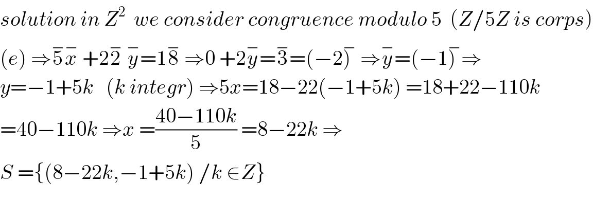 solution in Z^2   we consider congruence modulo 5  (Z/5Z is corps)  (e) ⇒5^− x^−  +22^−  y^− =18^−  ⇒0 +2y^− =3^− =(−2)^−  ⇒y^− =(−1)^− ⇒  y=−1+5k   (k integr) ⇒5x=18−22(−1+5k) =18+22−110k  =40−110k ⇒x =((40−110k)/5) =8−22k ⇒  S ={(8−22k,−1+5k) /k ∈Z}    