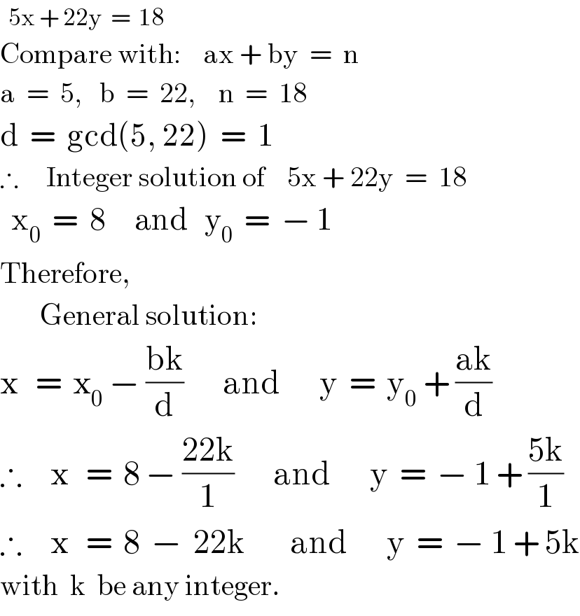   5x + 22y  =  18  Compare with:    ax + by  =  n  a  =  5,   b  =  22,    n  =  18  d  =  gcd(5, 22)  =  1  ∴     Integer solution of    5x + 22y  =  18    x_0   =  8     and   y_0   =  − 1  Therefore,         General solution:  x   =  x_0  − ((bk)/d)       and       y  =  y_0  + ((ak)/d)  ∴     x   =  8 − ((22k)/1)       and       y  =  − 1 + ((5k)/1)  ∴     x   =  8  −  22k        and       y  =  − 1 + 5k  with  k  be any integer.  